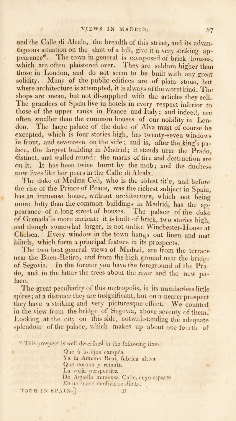 and'the Calle di Alcala, the breadth of this street, and its advan- tageous situation on the slant of a hill, give it a very striking ap- pearance*. The town in general is composed of brick houses, which are often plaistered over. They are seldom higher than those in London, and do not seem to be built with any great solidity. Many of the public edifices are of plain stone, but where architecture is attempted, it is always of the worst kind. The shops are mean, but not ill-supplied with the articles they sell. The grandees of Spain live in hotels in every respect inferior to those of the upper ranks in France and Italy; and indeed, are often smaller than the common houses of our nobility in Lon- don. The large palace of the duke of Alva must of course be excepted, which is four stories high, has twenty-seven windows in front, and seventeen on the side ; and is, after the king’s pa- lace, the largest building in Madrid; it stands near the Prado, distinct, and wailed round: the marks of fire and destruction are on it. It has been twice burnt by the mob; and the duchess now lives like her peers in the Calle di Alcala. The duke of Medina Celi, who is the oldest tit'e, and before the rise of the Prince of Peace, was the richest subject in Spain, has an immense house, without architecture, which not being more lofty than the common buildings in Madrid, has the ap- pearance of a long street of houses. The palace of the duke of Grenada’is more ancient: it is built of brick, two stories high, and though somewhat larger, is not unlike Winchester-House at Chelsea. Every window in the town hangs out linen and mat blinds, which form a principal feature in its prospects. The two best general views of Madrid, are from the terrace near the Buen-Retiro, and from the high ground near the bridge of Segovia. In the former you have the foreground of the Pra- do, and in the latter the trees about the river and the new pa- lace. The great peculiarity of tins metropolis, is its numberless little spires; at a distance they are insignificant, but on a nearer prospect they have a striking and very picturesque effect. We counted in the view from the bridge of Segovia, above seventy of them. Looking at the city on this side, notwithstanding the adequate splendour of the palace, which makes up about one fourth of ' This prospect is well described in the following lines: Que a lolejos campea Ya la Adnana Real, fubrica altiva Que corona y remata La varia perspectiva De Aguella imraensa Calle. enyo espaciQ Ln un suave dedivio se dilata, TOUR IN SPAIN.] H