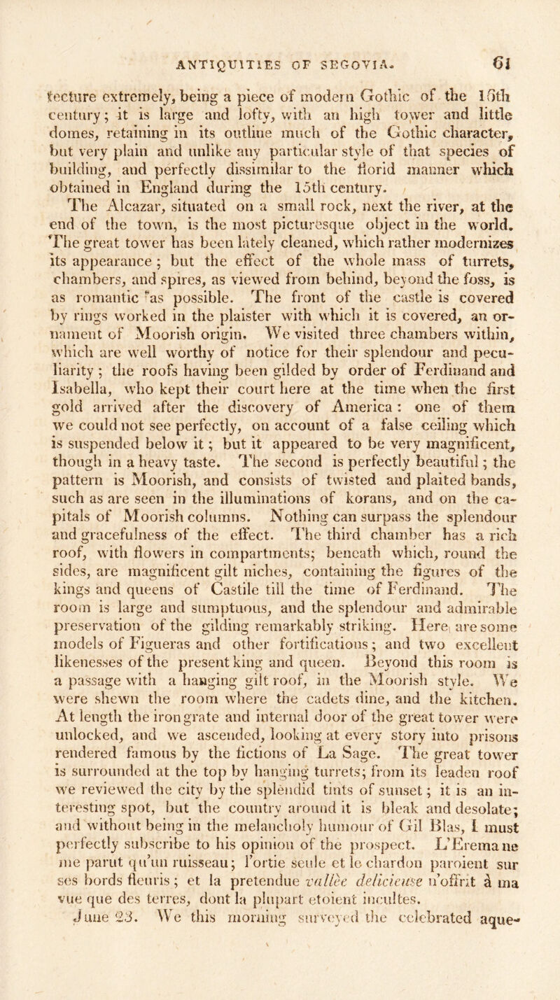 ANTIQUITIES OF SEGOVIA. tecture extremely, being a piece of modern Gothic of the Ifitli century; it is large and lofty, with an high tower and little domes, retaining in its outline much of the Gothic character, but very plain and unlike any particular style of that species of building, and perfectly dissimilar to the tiorid manner which obtained in England during the loth century. The Alcazar, situated on a small rock, next the river, at the end of the town, is the most picturesque object in the world. The great tower has been lately cleaned, which rather modernizes its appearance ; but the effect of the whole mass of turrets, chambers, and spires, as viewed from behind, beyond the foss, is as romantic fas possible. The front of the castle is covered by rings worked in the plaister with which it is covered, an or- nament of Moorish origin. We visited three chambers within, which are well worthy of notice for their splendour and pecu- liarity ; the roofs having been gilded by order of Ferdinand and Isabella, who kept their court here at the time when the first gold arrived after the discovery of America: one of them we could not see perfectly, on account of a false ceiling which is suspended below it; but it appeared to be very magnificent, though in a heavy taste. The second is perfectly beautiful; the pattern is Moorish, and consists of twisted and plaited bands, such as are seen in the illuminations of korans, and on the ca- pitals of Moorish columns. Nothing can surpass the splendour and gracefulness of the effect. The third chamber has a rich roof, with dowers in compartments; beneath which, round the sides, are magnificent gilt niches, containing the figures of the kings and queens of Castile till the time of Ferdinand. The room is large and sumptuous, and the splendour and admirable preservation of the gilding remarkably striking. Here* are some models of Figueras and other fortifications; and two excellent likenesses of the present king and queen. Beyond this room is a passage with a hanging gilt roof, in the Moorish style. We were shewn the room where the cadets dine, and the kitchen. At length the iron grate and internal door of the great tower were unlocked, and we ascended, looking at every story into prisons rendered famous by the fictions of La Sage. The great tower is surrounded at the top by hanging turrets; from its leaden roof we reviewed the city by the splendid tints of sunset; it is an in- teresting spot, but the country around it is bleak and desolate; and without being in the melancholy humour of Gil Bias, I must perfectly subscribe to his opinion of the prospect. L’Eremane me parut qu’un ruisseau; Tortie seule etlochardon paroient sur ses bords fleuris; et la pretendue vallce dellcieuse n’oftrit h ina vue que des terres, dont la phipart etoient incultes. June 23. We this morning surveyed the celebrated aque-