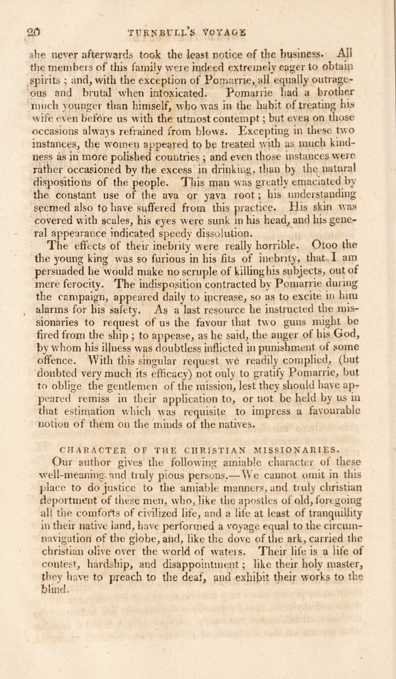 she never afterwards took the least notice of the business. All the members of this family were indeed extremely eager to obtain spirits ; and, with the exception of Pomarrie, all equally outrage- ous and brutal when intoxicated. Pomarrie had a brother much younger than himself, who w as in the habit of treating his wife even before us with the utmost contempt; but even on those occasions always refrained from blows. Excepting in these two instances, the women appeared to be treated with as much kind- ness as in more polished countries ; and even those instances were rather occasioned by the excess in drinking, than b) the natural dispositions of the people. This man was greatly emaciated by the constant use of the ava or yava root; his understanding seemed also to have suffered from this practice. His skin was covered with scales, his eyes were sunk in his head, and his gene- ral appearance indicated speedy dissolution. The effects of their inebrity were really horrible. Otoo the the young king was so furious in his fits of inebrity, that I am persuaded he would make no scruple of killing his subjects, out of mere ferocity. The indisposition contracted by Pomarrie during the campaign, appeared daily to increase, so as to excite in him alarms for his safety. As a last resource he instructed the mis- sionaries to request of us the favour that two guns might be fired from the ship ; to appease, as he said, the anger of his God, by whom his illness was doubtless inflicted in punishment of some offence. With this singular request we readily complied, (but doubted very much its efficacy) not only to gratify Pomarrie, but to oblige the gentlemen of the mission, lest they should have ap- peared remiss in their application to, or not be held by us in that estimation which was requisite to impress a favourable notion of them on the minds of the natives. CHARACTER OF THE CHRISTIAN MISSIONARIES. Our author gives the following amiable character of these well-meaning, and truly pious persons.—-We cannot omit in this place to do justice to the amiable manners, and truly Christian deportment of these men, who, like the apostles of old, foregoing alt the comforts of civilized life, and a life at least of tranquillity in their native land, have performed a voyage equal to the circum- navigation of the globe, and, like the dove of the ark, carried the Christian olive over the world of waters. Their life is a life of contest, hardship, and disappointment; like their holy master, they have to preach to the deaf, and exhibit their works to the blind.