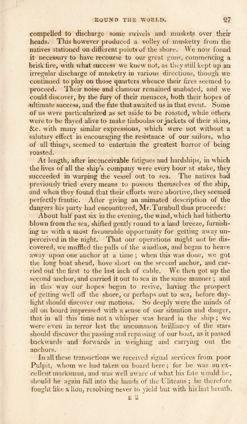 compelled to discharge some swivels and muskets over their heads. This however produced a volley of musketry from the natives stationed on different points of the shore. We now found it necessary to have recourse to our great guns, commencing a brisk fire, with what success we knew not, as they still kept up an irregular discharge of musketry in various directions, though we continued to play on those quarters whence their fires seemed to proceed. Their noise and clamour remained unabated, and we could discover, by the fury of their menaces, both their hopes of ultimate success, and the fate that awaited us in that event. Some of us were particularized as set aside to be roasted, while others were to be flayed alive to make tiaboolas or jackets of their skins, &c. with many similar expressions, which were not without a salutary effect in encouraging the resistance of our sailors, who of all things, seemed to entertain the greatest horror of being roasted. At length, after inconceivable fatigues and hardships, in which the lives of all the ship’s company were every hour at stake, they succeeded in warping the vessel out to sea. The natives had previously tried every means to possess themselves of the ship, and when they found that their efforts were abortive, they seemed perfectly frantic. After giving an animated description of the dangers his party had encountered, Mr.Turnbull thus proceeds: About half past six in tiie evening, the wind, which had hitherto blown from the sea, shifted gently round to a land breeze, furnish- ing us with a most favourable opportunity for getting away un- perceived in the nighf. That our operations might not be dis- covered, we muffled the palls of the windlass, and began to heave away upon one anchor at a time; when this was done, we got the long boat ahead, hove short on the second anchor, and car- ried out the first to the last inch of cable. We then got up the second anchor, and carried it out to sea in the same manner ; and in this way our hopes began to revive, having the prospect of getting well off the shore, or perhaps out to sea, before day- light should discover our motions. So deeply were the minds of all on board impressed with a sense of our situation and danger, that in all this time not a whisper was heard in the ship ; we were even in terror lest the uncommon brilliancy of the stars should discover the passing and repassing of our boat, as it passed backwards and forwards in weighing and carrying out the anchors. in all these transactions we received signal services from poor Pulpit, whom we had taken on hoard here; for he was an ex- cellent marksman, and was well aware of what his fate would be, should he again fall into the hands of the Uliteans ; he therefore fought like a lion, resolving never to yield but with his last breath.