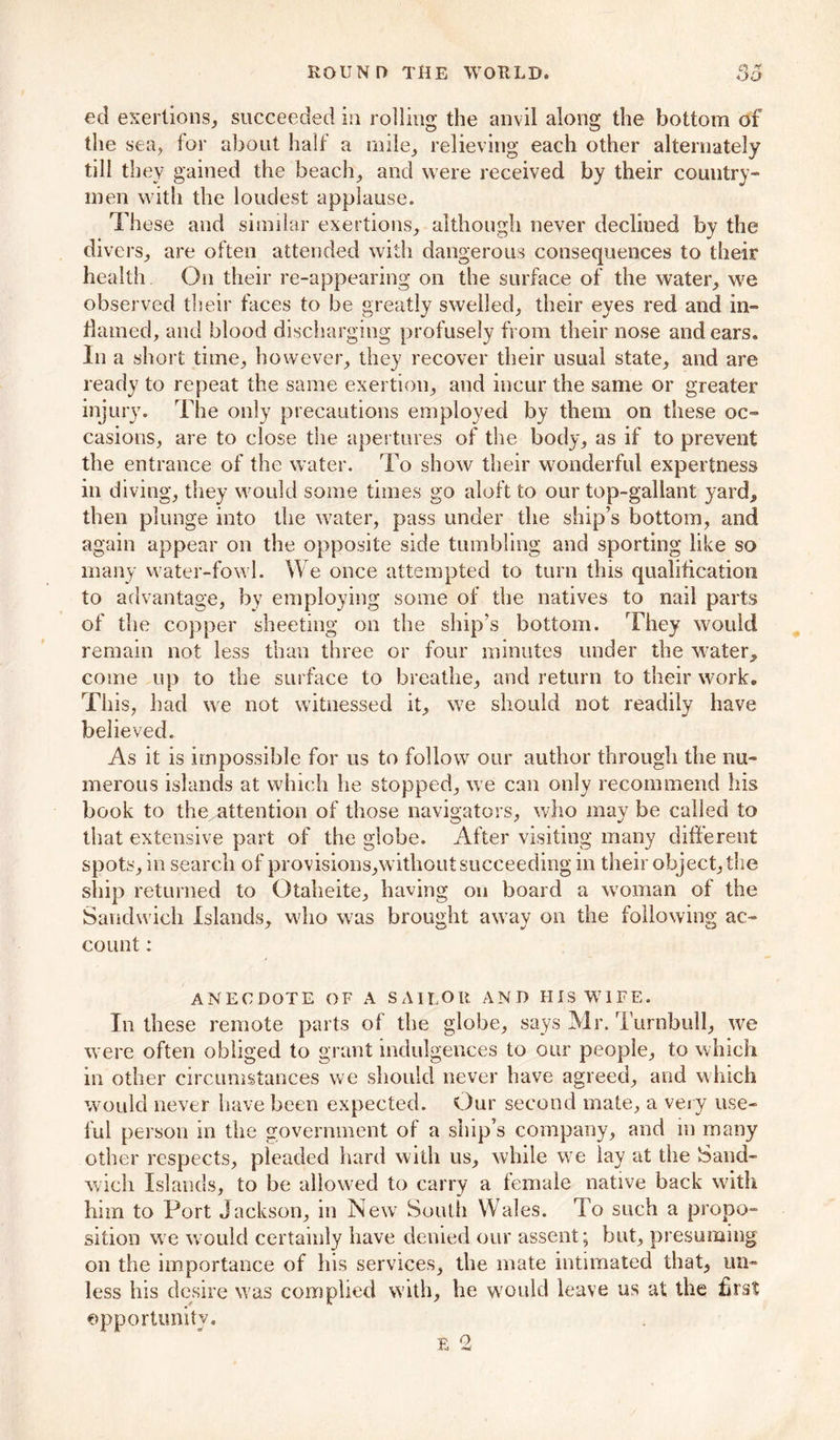 ed exertions, succeeded in rolling the anvil along the bottom of the sea, for about halt’ a mile, relieving each other alternately till they gained the beach, and were received by their country- men with the loudest applause. These and similar exertions, although never declined by the divers, are often attended with dangerous consequences to their health. On their re-appearing on the surface of the water, we observed their faces to be greatly swelled, their eyes red and in- darned, and blood discharging profusely from their nose and ears. In a short time, however, they recover their usual state, and are ready to repeat the same exertion, and incur the same or greater injury. The only precautions employed by them on these oc- casions, are to close the apertures of the body, as if to prevent the entrance of the water. To show their wonderful expertness in diving, they would some times go aloft to our top-gallant yard, then plunge into the water, pass under the ship’s bottom, and again appear on the opposite side tumbling and sporting like so many water-fowl. We once attempted to turn this qualification to advantage, by employing some of the natives to nail parts of the copper sheeting on the ship’s bottom. They would remain not less than three or four minutes under the water,, come up to the surface to breathe, and return to their work. Th is, had we not witnessed it, we should not readily have believed. As it is impossible for us to follow our author through the nu- merous islands at which he stopped, we can only recommend his book to the attention of those navigators, who maybe called to that extensive part of the globe. After visiting many different spots, in search of provisions,without succeeding in their object, the ship returned to Gtaheite, having on board a woman of the Sandwich Islands, who was brought away on the following ac- count : ANECDOTE OF A SAILOR AND HIS WIFE. In these remote parts of the globe, says Mr. Turnbull, we were often obliged to grant indulgences to our people, to which in other circumstances we should never have agreed, and which would never have been expected. Our second mate, a very use- ful person in the government of a ship’s company, and in many other respects, pleaded hard with us, while we lay at the Sand- wich Islands, to be allowed to carry a female native back with him to Port Jackson, in Newr South Wales. To such a propo- sition we would certainly have denied our assent; but, presuming on the importance of his services, the mate intimated that, un- less his desire was complied with, he would leave us at the first opportunity.