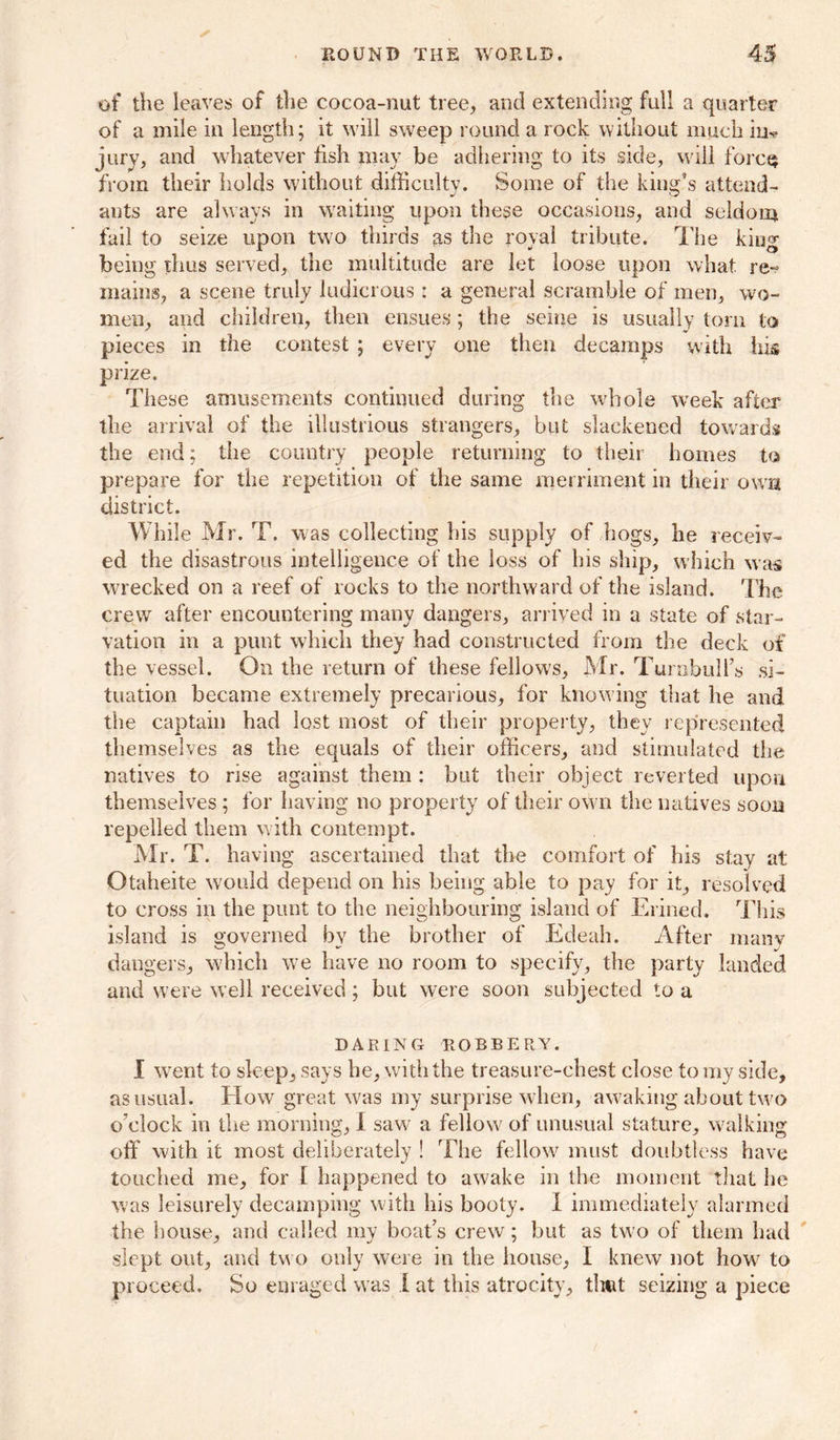 of the leaves of the cocoa-nut tree, and extending full a quarter of a mile in length; it will sweep round a rock without much in* jury, and whatever fish may be adhering to its side, wiil forcQ from their holds without difficulty. Some of the king's attend- ants are always in waiting upon these occasions, and seldom fail to seize upon two thirds as the royal tribute. The king being thus served, the multitude are let loose upon what re-? mains, a scene truly ludicrous : a general scramble of men, wo- men, and children, then ensues; the seine is usually torn to pieces in the contest ; every one then decamps with his prize. These amusements continued during the whole week after the arrival of the illustrious strangers, but slackened towards the end; the country people returning to their homes to prepare for the repetition of the same merriment in their own district. While Mr. T. was collecting his supply of hogs, he receiv- ed the disastrous intelligence of the loss of his ship, which was wrecked on a reef of rocks to the northward of the island. The crew after encountering many dangers, arrived in a state of star- vation in a punt which they had constructed from the deck of the vessel. On the return of these fellows, Mr. Turnbull’s si- tuation became extremely precarious, for knowing that he and the captain had lost most of their property, they represented themselves as the equals of their officers, and stimulated the natives to rise against them : but their object reverted upon themselves ; for having no property of their own the natives soon repelled them with contempt. Mr. T. having ascertained that the comfort of his stay at Otaheite would depend on his being able to pay for it, resolved to cross in the punt to the neighbouring island of Erined. This island is governed by the brother of Edeah. After many dangers, which we have no room to specify, the party landed and were well received ; but were soon subjected to a DARING ROBBERY. I went to sleep, says he, with the treasure-chest close to my side, as usual. EIow great was my surprise when, awaking about two o’clock in the morning, I saw a fellow of unusual stature, walking off with it most deliberately ! The fellow must doubtless have touched me, for I happened to awake in the moment that he was leisurely decamping with his booty. I immediately alarmed the house, and called my boat’s crew; but as two of them had slept out, and two only were in the house, I knew not how to proceed. So enraged was I at this atrocity, that seizing a piece