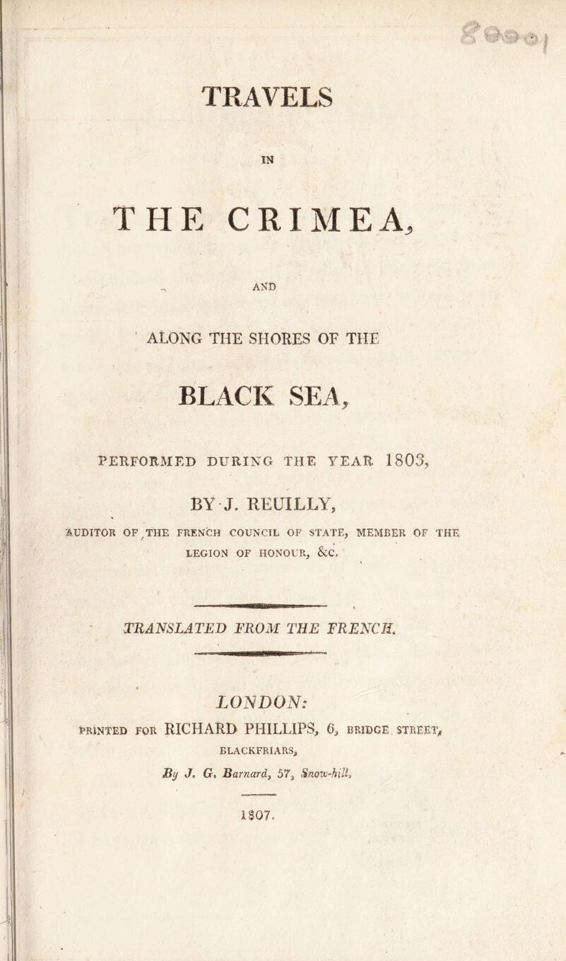 TRAVELS IN THE CRIMEA, , AND ' ALONG THE SHORES OF THE BLACK SEA, PERFORMED DURING THE YEAR 1803, BY J. REUILLY, AUDITOR OF / THE FRENCH COUNCIL OF STATE, MEMBER OF THE LEGION OF HONOUR, &C. TRANSLATED FROM THE FRENCH. LONDON: FEINTED FOR RICHARD PHILLIPS, 6, BRIDGE STREET, BLACKFRIARS, Bij J. G, Barnard, 57, Snow-hill* 1807,