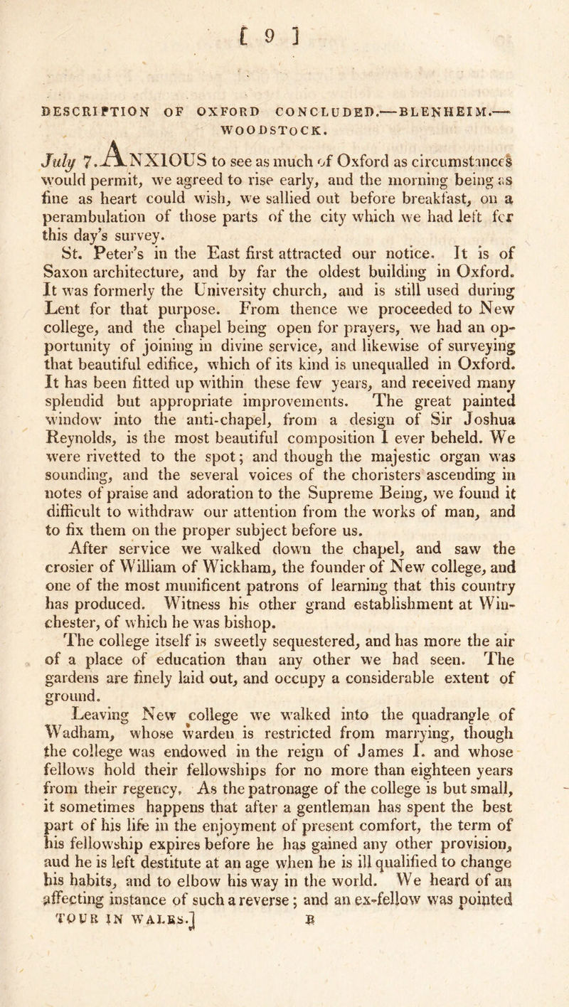 DESCRIPTION OF OXFORD CONCLUDED.— BLENHEIM.— WOODSTOCK. July 7. .Anxious to see as much of Oxford as circumstances would permit, we agreed to rise early, and the morning being as fine as heart could wish, we sallied out before breakfast, on a perambulation of those parts of the city which we had left fcr this day’s sur vey. St. Peter’s in the East first attracted our notice. It is of Saxon architecture, and by far the oldest building in Oxford. It was formerly the University church, and is still used during Lent for that purpose. From thence we proceeded to New college, and the chapel being open for prayers, we had an op- portunity of joining in divine service, and likewise of surveying that beautiful edifice, which of its kind is unequalled in Oxford. It has been fitted up within these few years, and received many splendid but appropriate improvements. The great painted window’ into the anti-chapel, from a design of Sir Joshua Reynolds, is the most beautiful composition 1 ever beheld. We were rivetted to the spot; and though the majestic organ w as sounding, and the several voices of the choristers ascending in notes of praise and adoration to the Supreme Being, we found it difficult to withdraw’ our attention from the w'orks of man, and to fix them on the proper subject before us. After service we walked down the chapel, and saw the crosier of William of Wickham, the founder of New college, and one of the most munificent patrons of learning that this country has produced. Witness his other grand establishment at Win- chester, of which he was bishop. The college itself is sweetly sequestered, and has more the air of a place of education than any other we had seen. The gardens are finely laid out, and occupy a considerable extent of ground. Leaving New college wre wTalked into the quadrangle of Wadham, whose warden is restricted from marrying, though the college was endowed in the reign of James I. and whose fellows hold their fellowships for no more than eighteen years from their regency. As the patronage of the college is but small, it sometimes happens that after a gentleman has spent the best part of his life in the enjoyment of present comfort, the term of his fellow ship expires before he has gained any other provision, aud he is left destitute at an age when he is ill qualified to change his habits, and to elbow his way in the world. We heard of an pffecting instance of such a reverse; and an ex-fellow was pointed TOUR IN WALKS.] B