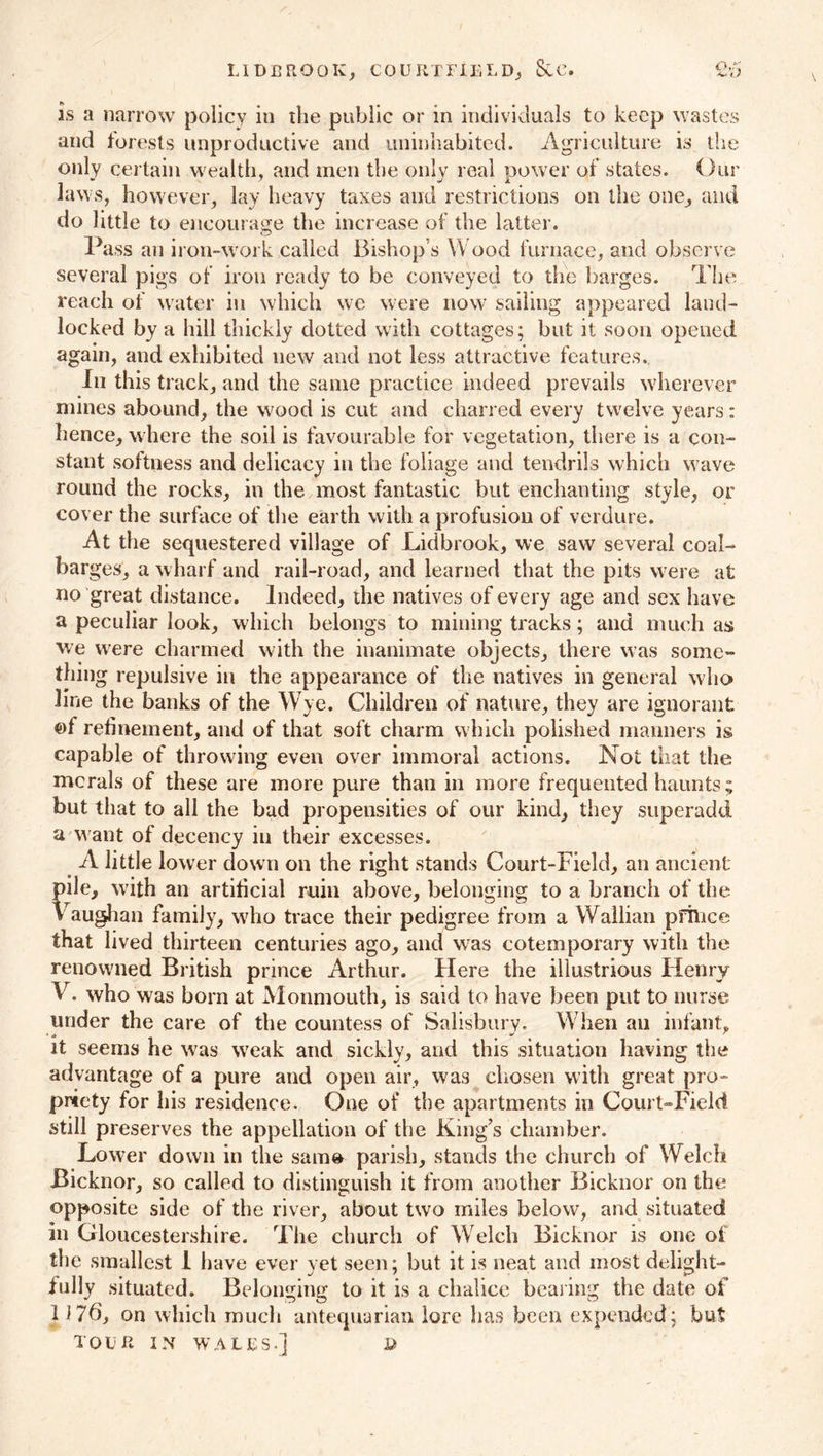 LiDBROOK, COURTFJtELD, &C. 26 is a narrow policy in tlie public or in individuals to keep wastes and forests unproductive and uninhabited. Agriculture is the only certain wealth, and men the only real power of states. Our Jaws, however, lay heavy taxes and restrictions on the one, and do little to encourage the increase of the latter. Pass an iron-work called Bishop s Wood furnace, and observe several pigs of iron ready to be conveyed to the barges. The reach of water in which we were now sailing appeared land- locked by a hill thickly dotted with cottages; but it soon opened again, and exhibited new and not less attractive features. In this track, and the same practice indeed prevails wherever mines abound, the wood is cut and charred every twelve years; hence, where the soil is favourable for vegetation, there is a con- stant softness and delicacy in the foliage and tendrils which wave round the rocks, in the most fantastic but enchanting style, or cover the surface of the earth with a profusion of verdure. At the sequestered village of Lidbrook, we saw several coal- barges, a wharf and rail-road, and learned that the pits were at no great distance. Indeed, the natives of every age and sex have a peculiar look, which belongs to mining tracks; and much as we were charmed with the inanimate objects, there was some- thing repulsive in the appearance of the natives in general who line the banks of the Wye. Children of nature, they are ignorant ©f refinement, and of that soft charm which polished manners is capable of throwing even over immoral actions. Not that the mcrals of these are more pure than in more frequented haunts ; but that to all the bad propensities of our kind, they superadd a w ant of decency in their excesses. A little lower down on the right stands Court-Field, an ancient pile, with an artificial ruin above, belonging to a branch of the Vaughan family, who trace their pedigree from a Wallian pfilice that lived thirteen centuries ago, and was cotemporary with the renowned British prince Arthur. Here the illustrious Henry V. who was born at Monmouth, is said to have been put to nurse under the care of the countess of Salisbury. W hen an infant, it seems he w^as wTeak and sickly, and this situation having the advantage of a pure and open air, was chosen with great pro- priety for his residence. One of the apartments in Court-Field still preserves the appellation of the King’s chamber. Lower down in the sam» parish, stands the church of Welch Bicknor, so called to distinguish it from another Bicknor on the opposite side of the river, about two miles below, and situated in Gloucestershire. The church of Welch Bicknor is one of the smallest I have ever yet seen; but it is neat and most delight- fully situated. Belonging to it is a chalice bearing the date of 1 J7b, on which much antequarian lore has been expended; but TOUR IN WALES-] D