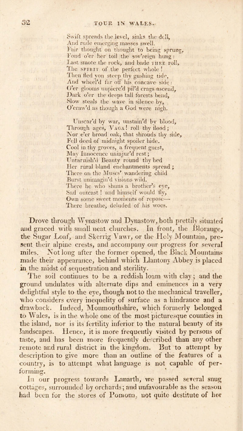 Swift spreads the level, sinks the dell. And rude emerging masses swell. Fair thought on thought to being sprung. Fond o’er her toil the sovereign hung : Last smote the rock, and bade tiiee roll. The spirit of the perfect whole ! 1 hen fled yon steep thy gushing tide, And wheel’d far off his concave side : O’er glooms unpierc’d pil’d crags ascend. Dark o’er the deeps tall forests bend. Slow steals the wave in silence by, O’eraw’d as though a God were ni<ih. Unscar’d by war, unstain’d by blood. Through ages, Vaga ! roll thy flood; Nor e’er broad oak, that shrouds thy side. Fell deed of midnight spoiler hide. Cool in thy groves, a frequent guest. May Innocence uninjur’d rest; Untarnish’d Beauty round thy bed Her rural bland enchantments spread ; There on the Muses’ wandering child Burst unimagin’d visions wild. There he who shuns a brother’s eye. Sad outcast ! and himself would fly, Own some sweet moments of repose—■ There breathe, deluded of his woes. Drove through Wynastow and Dynastow, both prettily situated and graced with small neat churches. In front, the Blorange, the Sugar Loaf, and Skerrig Vavvr, or the Holy Mountain, pre- sent their alpine crests, and accompany our progress for several miles. Not long after the former opened, the Black Mountains made their appearance, behind which Llantony Abbey is placed in the midst of sequestration and sterility. The soil continues to be a reddish loam with clay; and the ground undulates with alternate dips and eminences in a very delightful style to the eye, though not to the mechanical traveller, who considers every inequelity of surface as a hindrance and a drawback. Indeed, Monmouthshire, which formerly belonged to Wales, is in the whole one of the most picturesque counties in the island, nor is its fertility inferior to the natural beauty of its landscapes. Hence, it is more frequently visited by persons of taste, and has been more frequently described than any other remote and rural district in the kingdom. But to attempt by description to give more than an outline of the features of a country, is to attempt what language is not capable of per- forming. In our progress towards Lanarth, we passed several snug cottages, surrounded by orchards; and unfavourable as the season had been for the stores of Pomona, not quite destitute of her