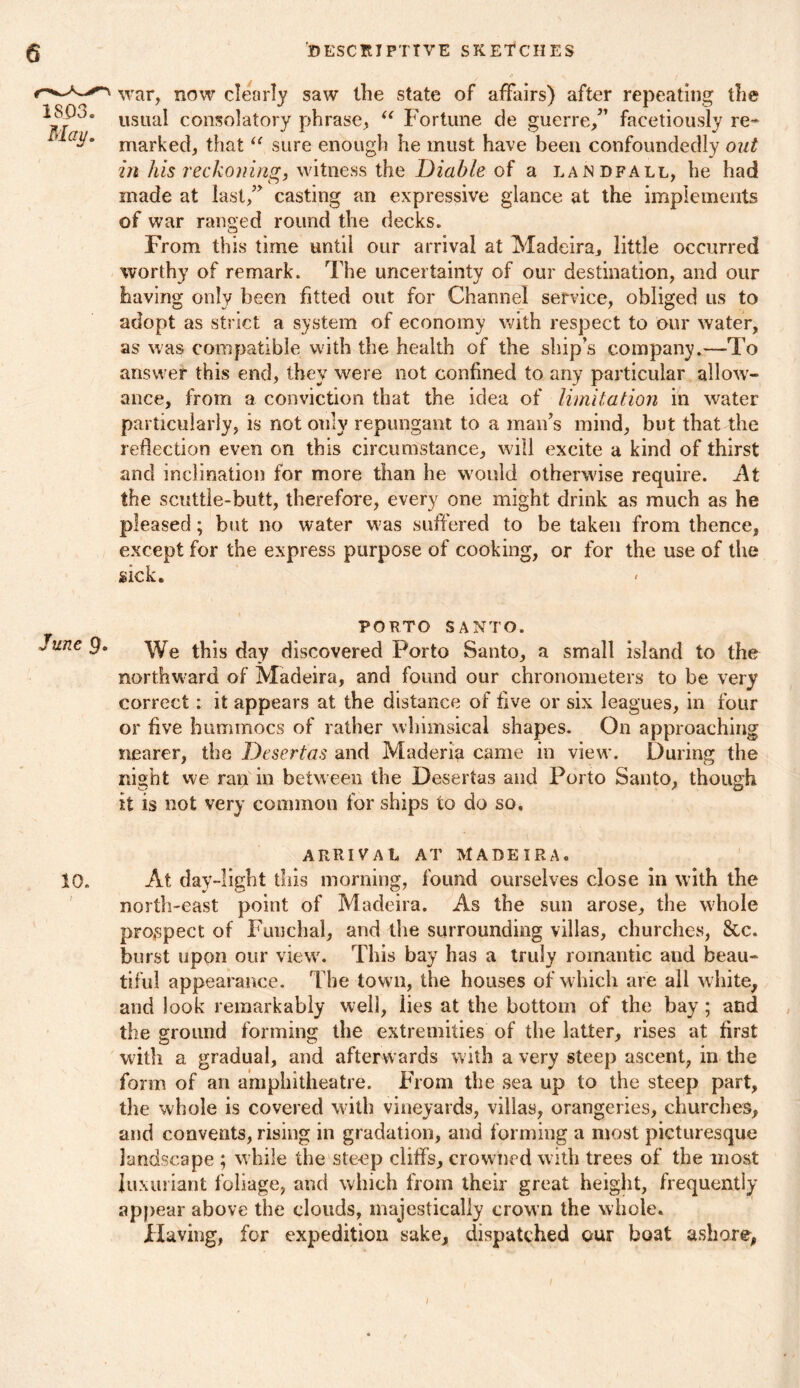 war, now clearly saw the state of affairs) after repeating the usual consolatory phrase, “ Fortune de guerre/’ facetiously re- marked, that “ sure enough he must have been confoundedly out in his reckoning, witness the Diable of a landfall, he had made at last/’ casting an expressive glance at the implements of war ranged round the decks. From this time until our arrival at Madeira, little occurred worthy of remark. The uncertainty of our destination, and our having only been fitted out for Channel service, obliged us to adopt as strict a system of economy with respect to our water, as was compatible with the health of the ship’s company.—To answer this end, they were not confined to any particular allow- ance, from a conviction that the idea of limitation in water particularly, is not only repungant to a man’s mind, but that the reflection even on this circumstance, will excite a kind of thirst and inclination for more than he would otherwise require. At the scuttle-butt, therefore, every one might drink as much as he jaleased; but no water was suffered to be taken from thence, except for the express purpose of cooking, or for the use of the sick. PORTO SANTO. We this day discovered Porto Santo, a small island to the northward of Madeira, and found our chronometers to be very correct: it appears at the distance of five or six leagues, in four or five hummocs of rather whimsical shapes. On approaching nearer, the Dcsertas and Maderia came in view. During the night we ran in between the Desertas and Porto Santo, though it is not very common for ships to do so. ARRIVAL AT MADEIRA. 10. At day-light this morning, found ourselves close in with the north-east point of Madeira. As the sun arose, the whole prospect of Funchal, and the surrounding villas, churches, &c. burst upon our view. This bay has a truly romantic and beau- tiful appearance. The town, the houses of which are all white, and look remarkably well, lies at the bottom of the bay ; and the ground forming the extremities of the latter, rises at first with a gradual, and afterwards with a very steep ascent, in the form of an amphitheatre. From the sea up to the steep part, the whole is covered with vineyards, villas, orangeries, churches, and convents, rising in gradation, and forming a most picturesque landscape ; while the steep cliffs, crowned with trees of the most luxuriant foliage, and which from their great height, frequently appear above the clouds, majestically crown the whole. Having, for expedition sake, dispatched our boat ashore, 1SP3. May.