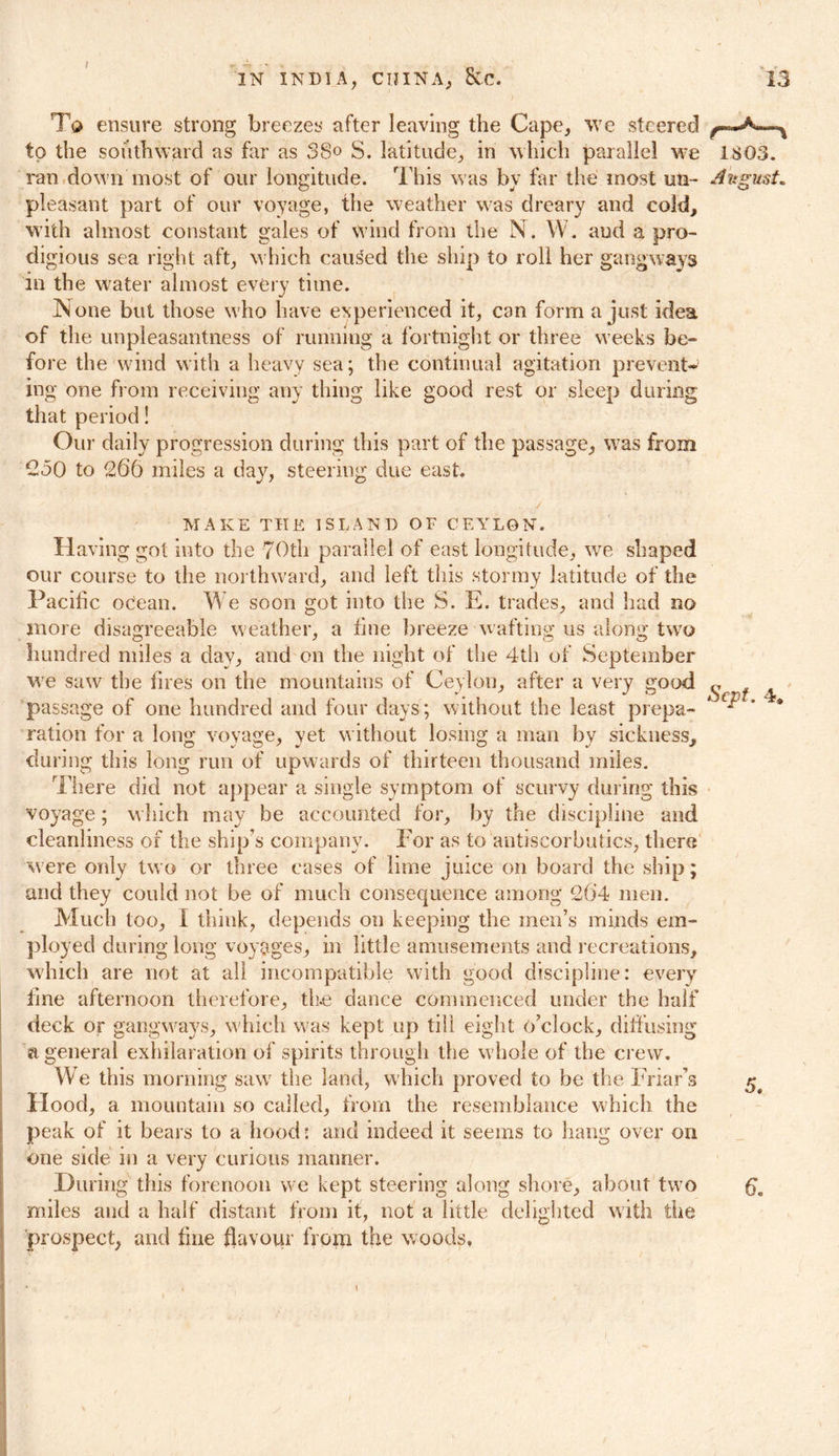 To ensure strong breezes after leaving the Cape, we steered to the southward as far as 38° S. latitude, in which parallel we 1803. ran dow n most of our longitude. This was by far the most un- August. pleasant part of our voyage, the weather was dreary and cold, with almost constant gales of wind from the N. W. aud a pro- digious sea right aft, which caused the ship to roll her gangways in the water almost every time. None but those who have experienced it, can form a just idea of the unpleasantness of running a fortnight or three weeks be- fore the wind with a heavy sea; the continual agitation prevent- ing one from receiving any thing like good rest or sleep during that period! Our daily progression during this part of the passage, was from C50 to 266 miles a day, steering due east. MAKE THE ISLAND OF CEYLON. Having got into the 70th parallel of east longitude, we shaped our course to the northward, and left this stormy latitude of the Pacific ocean. We soon got into the S. E. trades, and had no more disagreeable weather, a fine breeze waftinsr us alona' two hundred miles a day, and on the night of the 4th of September we saw the fires on the mountains of Ceylon, after a very good passage of one hundred and four days; without the least prepa- ration for a long voyage, yet without losing a man by sickness, during this long run of upwards of thirteen thousand miles. There did not appear a single symptom of scurvy during this voyage; which may be accounted for, by the discipline and cleanliness of the ship’s company. For as to antiscorbutics, there were only two or three cases of lime juice on board the ship; and they could not be of much consequence among 2(i4 men. Much too, I think, depends on keeping the men’s minds em- ployed during long voyages, in little amusements and recreations, which are not at all incompatible with good discipline: every tine afternoon therefore, the dance commenced under the half deck or gangways, which was kept up till eight o’clock, diffusing a general exhilaration of spirits through the whole of the crew. We this morning saw the land, which proved to be the Friar’s Hood, a mountain so called, from the resemblance which the peak of it bears to a hood: and indeed it seems to hang over on one side in a very curious manner. During this forenoon we kept steering along shore, about two £o miles aud a half distant from it, not a little delighted with the prospect, and fine flavour from the woods, \