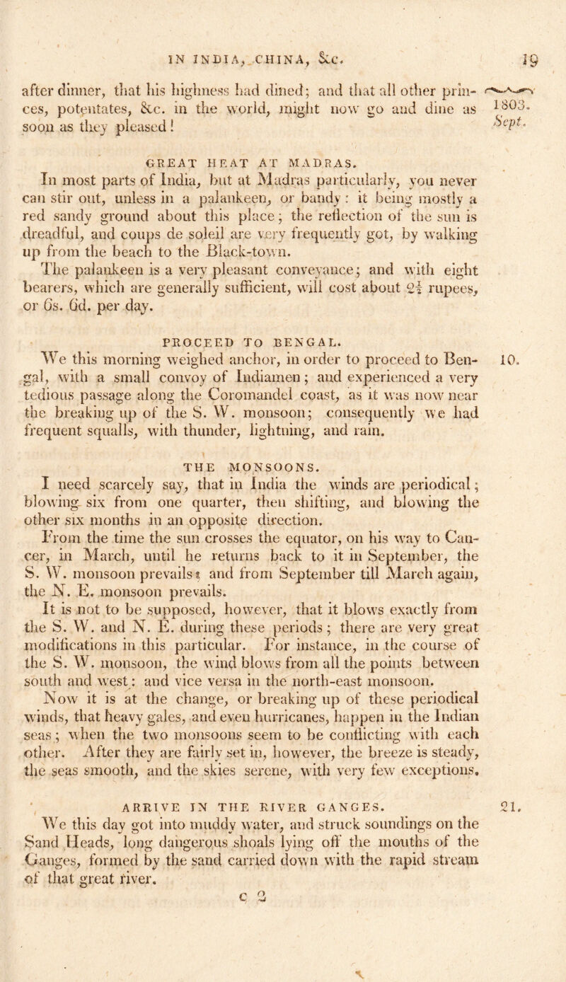 after dinner, that his highness had dined; and that all other prin- r**~*~*-* ces, potentates, &c. in the world, might now go and dine as soon as they pleased ! Sept, GREAT HEAT AT MADRAS. In most parts of India, but at Madras particularly, you never can stir out, unless in a palankeen, or bandy : it being mostly a red sandy ground about this place; the reflection of the sun is dreadful, and coups de soleil are very frequently got, by walking up from the beach to the Black-town. The palankeen is a very pleasant conveyance; and with eight bearers, which are generally sufficient, will cost about 21 rupees, or 6s. 6d. per day. PROCEED TO BENGAL. We this morning weighed anchor, in order to proceed to Ben- 10. gal, with a small convoy of Indiamen; and experienced a very tedious passage along the Coromandel coast, as. it was now near the breaking up of the S. W. monsoon; consequently we had frequent squalls, with thunder, lightning, and rain. THE MONSOONS. I need scarcely say, that in India the winds are periodical; blowing- six from one quarter, then shifting, and blowing the other six months in an opposite direction. From the time the sun crosses the equator, on his way to Can- cer, in March, until he returns back to it in September, the S. W. monsoon prevails? and from September till March again, the N. E, monsoon prevails. It is not to be supposed, however, that it blows exactly from the S. VV. and N. E. during these periods; there are very great modifications in this particular. For instance, in the course of the S. W. monsoon, the wind blows from all the points between south and west: and vice versa in the north-east monsoon. Now it is at the change, or breaking up of these periodical winds, that heavy gales, and even hurricanes, happen in the Indian seas; when the two monsoons seem to be conflicting with each other. After they are fairly set in, how7ever, the breeze is steady, the seas smooth, and the skies serene, with very few exceptions, ARRIVE IN THE RIVER GANGES. 21. We this day got into muddy water, and struck soundings on the Sand Heads, long dangerous shoals lying oft' the mouths of the Ganges, formed by the sand carried down with the rapid stream of that great fiver. c 3