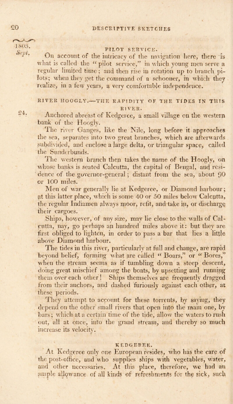 PILOT SERVICE. On account of the intricacy of the navigation here, there is what is called the u pilot service/7 in which young men serve a regular limited time; and then rise in rotation up to branch pi- lots; when they get the command of a schooner, in which they realize, in a few years, a very comfortable independence. RIVER HOOGLY.—THE RAPIDITY OF THE TIDES IN THIS RIVER. Anchored abreast of Kedgeree, a small village on the western bank of the Hoogly. The river Ganges, like the Nile, long before it approaches the sea, separates into two great branches, which are afterwards subdivided, and enclose a large delta, or triangular space, called the Sunderbunds. The western branch then takes the name of the Hoogly, on whose banks is seated Calcutta, the capital of Bengal, anc[ resi- dence of the governor-general; distant from the sea, about 90 or 100 miles. Men of war generally lie at Kedgeree, or Diamond harbour; at this latter place, which is some 40 or 50 miles below Calcutta, the regular Indiamen always moor, refit, and take in, or discharge their cargoes. Ships, however, of any size, may lie close to the walls of Cal- cutta, nay, go perhaps an hundred miles above it: but they are first obliged to lighten, in order to pass a bar that lies a little above Diamond harbour. The tides in this river, particularly at full and change, are rapid beyond belief, forming what are called “ Boars/1 or “ Bores/7 when the stream seems as if tumbling down a steep descent, doing great mischief among the boats, by upsetting and running them over each other ! Ships themselves are frequently dragged from their anchors, and dashed furiously against each other, at these periods. They attempt to account for these torrents, by saying, they depend on the other small rivers that open into the main one, by bars; which at a certain time of the tide, allow the waters to rush out, all at once, into the grand stream, and thereby so much increase its velocity. KEDGEREE. At Kedgeree only one European resides, who has the care of the post-oilice, and who supplies ships with vegetables, wrater, and other necessaries. At this place, therefore, we had an ample allowance of all kinds of refreshments for the sick, such