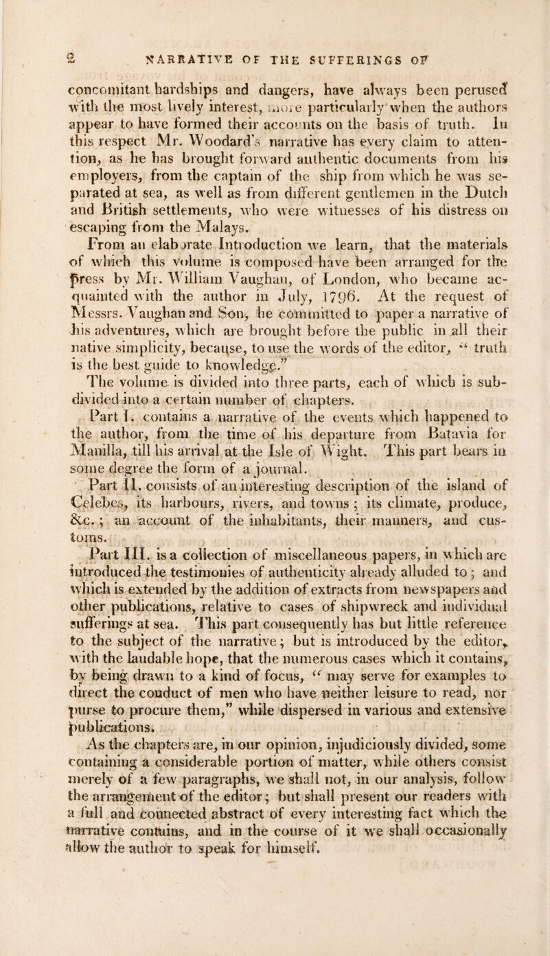 o concomitant hardships and dangers, have always been perusecf with the most lively interest, more particularly when the authors appear to have formed their accounts on the basis of truth. In this respect Mr. Woodard’s narrative has every claim to atten¬ tion, as he has brought forward authentic documents from his employers, from the captain of the ship from which he was se¬ parated at sea, as well as from different gentlemen in the Dutch and British settlements, who were witnesses of his distress on escaping from the Malays. From an elaborate Introduction we learn, that the materials of which this volume is composed have been arranged for the press by Mr. William Vaughan, of London, who became ac¬ quainted with the author in July, 1796. At the request of M essrs. Vaughan and Son, he committed to paper a narrative of bis adventures, which are brought before the public in all their native simplicity, because, to use the words of the editor, *1 truth is the best guide to knowledge.” The volume is divided into three parts, each of w hich is sub¬ divided into a certain number of chapters. Part I. contains a narrative of the events which happened to the author, from the time of his departure from Batavia for Manilla, till his arrival at the Isle of Wight. This part bears in some degree the form of a journal. Part II. consists of an interesting description of the island of Celebes, its harbours, rivers, and tow ns ; its climate, produce, &c. ; an account of the inhabitants, their manners, and cus¬ toms. Part III. is a collection of miscellaneous papers, in which are introduced the testimonies of authenticity already alluded to ; and w hich is extended by the addition of extracts from newspapers and other publications, relative to cases of shipwreck and individual sufferings at sea. This part consequently has but little reference to the subject of the narrative; but is introduced by the editor,, with the laudable hope, that the numerous cases which it contains, by being drawn to a kind of focus, “ may serve for examples to direct the conduct of men who have neither leisure to read, nor purse to procure them,” while dispersed in various and extensive publications. As the chapters are, in our opinion, injudiciously divided, some containing a considerable portion of matter, w hile others consist merely of a few paragraphs, we shall not, in our analysis, follow* the arrangement of the editor; but shall present our readers with a full and connected abstract of every interesting fact Which the narrative contains, and in the course of it we shall occasionally allow the author to speak for himself.