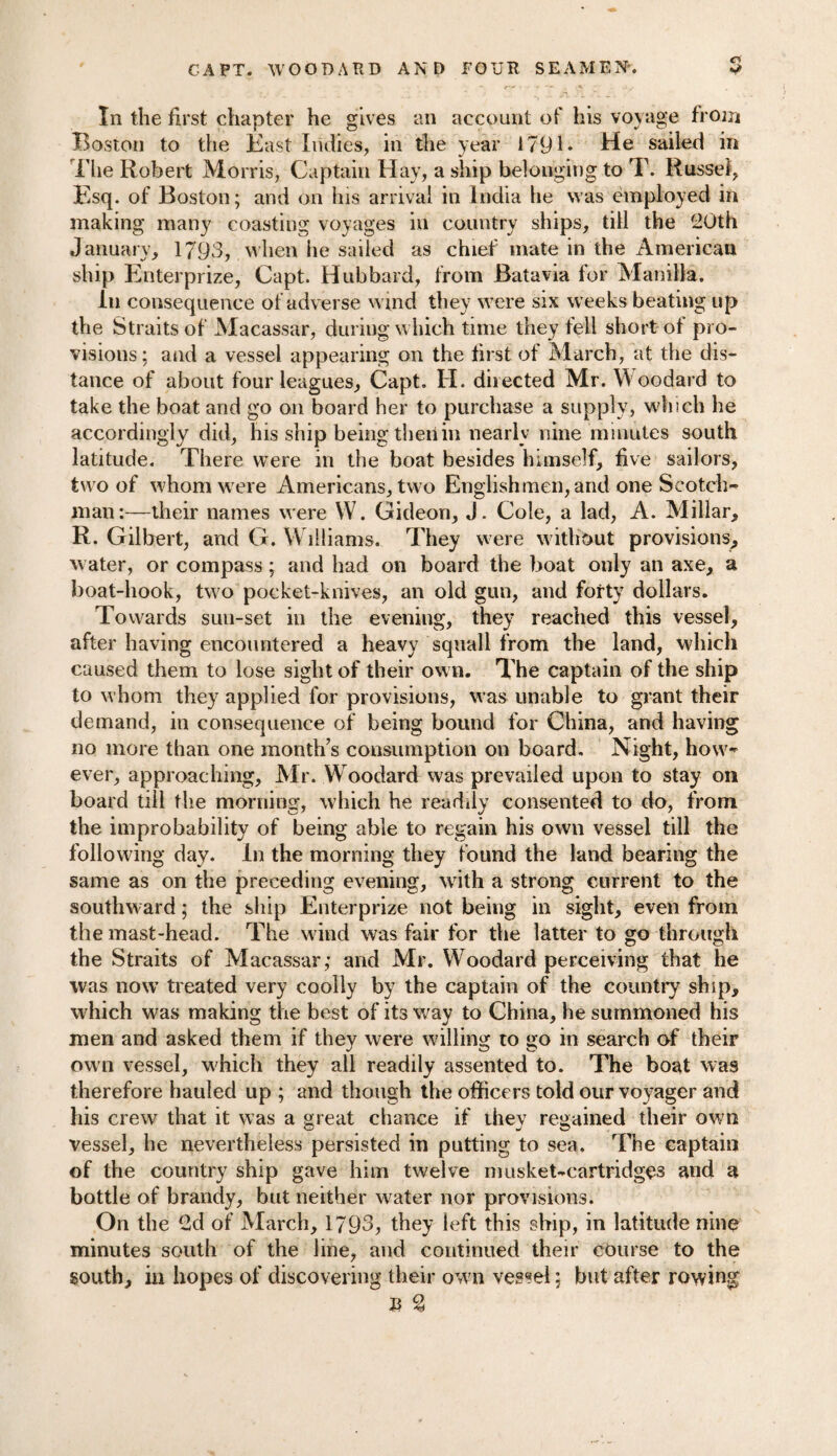 In the first chapter he gives an account of his voyage from Boston to the East Indies, in the year 1791* He sailed in i'lie Robert Morris, Captain Hay, a ship belonging to T. Russel, Esq. of Boston; and on his arrival in India he was employed in making many coasting voyages in country ships, till the 20th January, 1793, when he sailed as chief mate in the American ship Enterprize, Capt. Hubbard, from Batavia for Manilla. in consequence of adverse wind they were six weeks beating up the Straits of Macassar, during which time they fell short of pro¬ visions; and a vessel appearing on the first of March, at the dis¬ tance of about four leagues, Capt. II. diiected Mr. Woodard to take the boat and go on board her to purchase a supply, which he accordingly did, his ship being then in nearly nine minutes south latitude. There were in the boat besides himself, five sailors, two of whom were Americans, two Englishmen, and one Scotch¬ man:—their names were W. Gideon, J. Cole, a lad, A. Millar, R. Gilbert, and G. Williams. They were without provisions, water, or compass; and had on board the boat only an axe, a boat-hook, two pocket-knives, an old gun, and forty dollars. Towards sun-set in the evening, they reached this vessel, after having encountered a heavy squall from the land, which caused them to lose sight of their own. The captain of the ship to whom they applied for provisions, was unable to grant their demand, in consequence of being bound for China, and having no more than one month’s consumption on board. Night, how¬ ever, approaching, Mr. Woodard was prevailed upon to stay on board till the morning, which he readily consented to do, from the improbability of being able to regain his own vessel till the following day. In the morning they found the land bearing the same as on the preceding evening, with a strong current to the southward; the ship Enterprize not being in sight, even from the mast-head. The wind was fair for the latter to go through the Straits of Macassar; and Mr. Woodard perceiving that he was now treated very coolly by the captain of the country ship, which was making the best of its way to China, he summoned his men and asked them if they were willing to go in search of their own vessel, which they all readily assented to. The boat was therefore hauled up ; and though the officers told our voyager and his crew that it was a great chance if they regained their own vessel, he nevertheless persisted in putting to sea. The captain of the country ship gave him twelve musket-cartridges and a bottle of brandy, but neither water nor provisions. On the 2d of March, 1793, they left this ship, in latitude nine minutes south of the line, and continued their course to the south, in hopes of discovering their own vessel; but after rowing B %