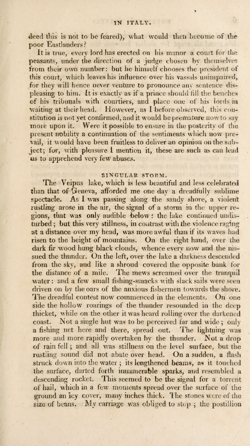 deed tills is not to be feared), what would then become of the poor Eastlanders? It is true, every lord has erected on his manor a court for the peasants, under the direction of a judge chosen by themselves from their own number: but he himself chooses the president of this court, which leaves his influence over his vassals unimpaired, for they will hence never venture to pronounce any sentence dis¬ pleasing to him. It is exactly as if a prince should illl the benches of his tribunals with courtiers, and place one of his lords in waiting at their head. However, as I before observed, this con¬ stitution is not yet confirmed, and it would be premature now to say more upon it. Were it possible to ensure in the posterity of the present nobility a continuation of the sentiments which now pre¬ vail, it would have been fruitless to deliver an opinion on the sub¬ ject; for, with pleasure I mention it, these are such as can lead us to apprehend very few abuses. SINGULAR STORM. The Yeipus lake, which is less beautiful and less celebrated than that of Geneva, afforded me one day a dreadfully sublime spectacle. As I w as passing along the sandy shore, a violent rustling arose in the air, the signal of a storm in the upper re¬ gions, that was only audible below i the lake continued undis¬ turbed ; but this very stillness, in contrast with the violence raging at a distance over my head, was more awful than if its waves had risen to the height of mountains. On the right hand, over the dark fir wrood hung black clouds, whence every now and the nis- sued the thunder. On the left, over the lake a darkness descended from the sky, and like a shroud covered the opposite bank for the distance of a mile. The mews screamed over the tranquil water : and a few small fishing-smacks w ith slack sails were seen driven on by the oars of the anxious fishermen towards the shore. The dreadful contest nowr commenced in the elements. On one side the hollow roarings of the thunder resounded in the deep thicket, while on the other it was heard rolling over the darkened coast. Not a single hut w'as to be perceived far and wide ; only a fishing net here and there, spread out. The lightning was more and more rapidly overtaken by the thunder. Not a drop of rain fell; and all wras stillness on the level surface, but the rustling sound did not abate over head. On a sudden, a flash struck down into the wrater ; its lengthened beams, as it touched the surface, darted forth innumerable sparks, and resembled a descending rocket. This seemed to be the signal for a torrent of hail, w hich in a few moments spread over the surface of the ground an icy cover, many inches thick. Hie stones were of the size of beans. My carriage was obliged to stop ; the postillion