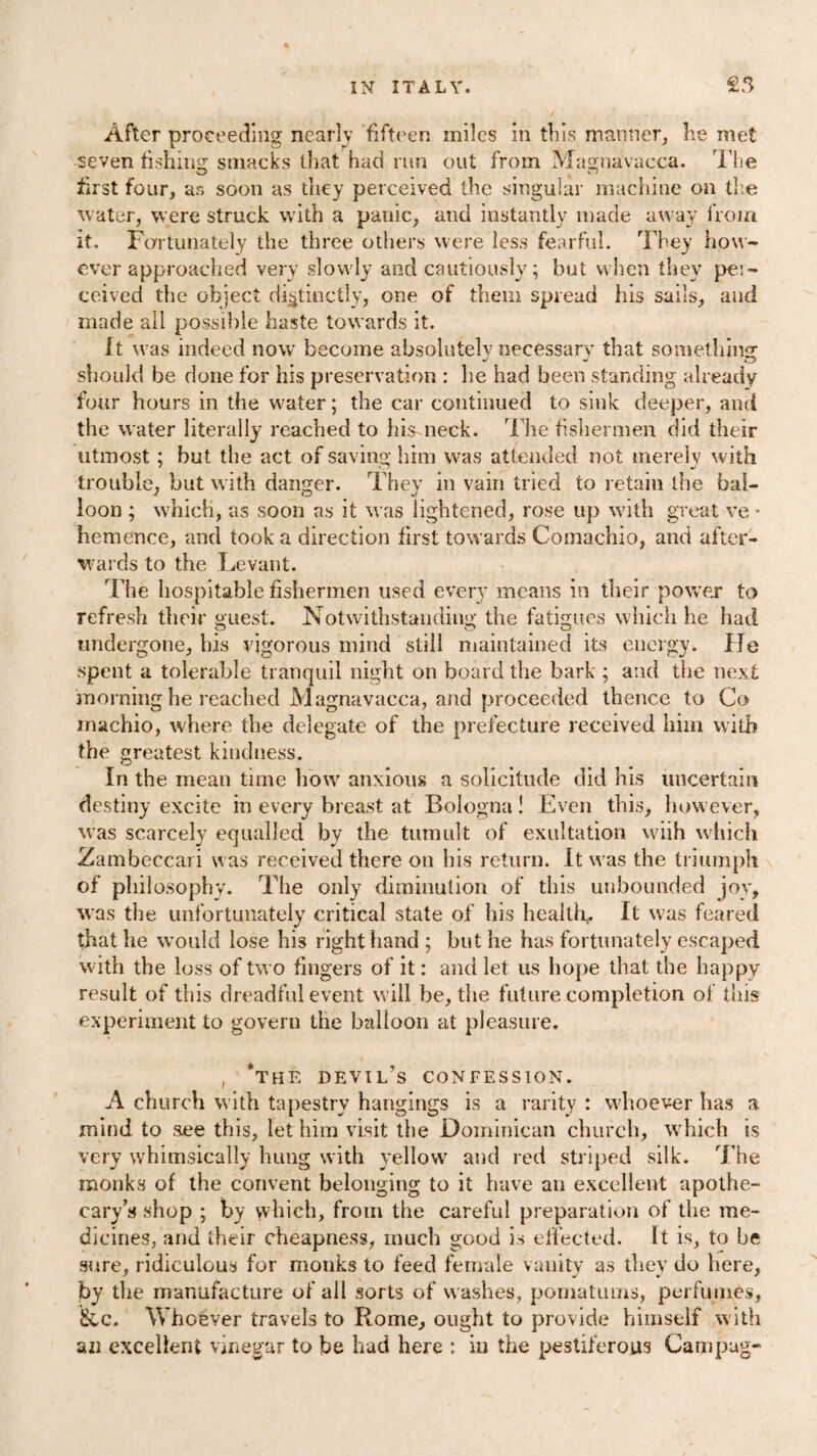 After proceeding nearly fifteen miles in this manner, lie met seven fishing smacks that had run out from Magna'vacca. The first four, as soon as they perceived the singular machine on the water, were struck with a panic, and instantly made away from it. Fortunately the three others were less fearful. They how- ever approached very slowly and cautiously; but when they pei- ceived the object distinctly, one of them spread his sails, and made all possible haste towards it. It was indeed now become absolutely necessary that something should be done for his preservation : he had been standing already four hours in the water; the car continued to sink deeper, and the water literally reached to hismeck. The fishermen did their utmost ; but the act of saving him was attended not merely with trouble, but with danger. They in vain tried to retain the bal¬ loon ; which, as soon as it was lightened, rose up with great ve - hemence, and took a direction first towards Comachio, and after¬ wards to the Levant. The hospitable fishermen used every means in their power to refresh their guest. Notwithstanding the fatigues which he had undergone, his vigorous mind still maintained its energy. He spent a tolerable tranquil night on board the bark ; and the next morning he reached Magnavacca, and proceeded thence to Co machio, where the delegate of the prefecture received him with the greatest kindness. in the mean time how anxious a solicitude did his uncertain destiny excite in every breast at Bologna! Even this, however, was scarcely equalled by the tumult of exultation wiih which Zambeccari was received there on his return. It was the triumph of philosophy. The only diminution of this unbounded joy, was the unfortunately critical state of his health,. It was feared that he would lose his right hand ; but he has fortunately escaped with the loss of two fingers of it: and let us hope that the happy result of this dreadful event will be, the future completion of this experiment to govern the balloon at pleasure. , ‘the devil’s confession. A church with tapestry hangings is a rarity : whoever has a mind to .see this, let him visit the Dominican church, which is very whimsically hung with yellow and red striped silk. The monks of the convent belonging to it have an excellent apothe¬ cary’s shop ; by which, from the careful preparation of the me¬ dicines, and their cheapness, much good is effected. It is, to be sure, ridiculous for monks to feed female vanity as they do here, by the manufacture of all sorts of washes, pomatums, perfumes, &c. Whoever travels to Rome, ought to provide himself with an excellent vinegar to be had here : in the pestiferous Campag-