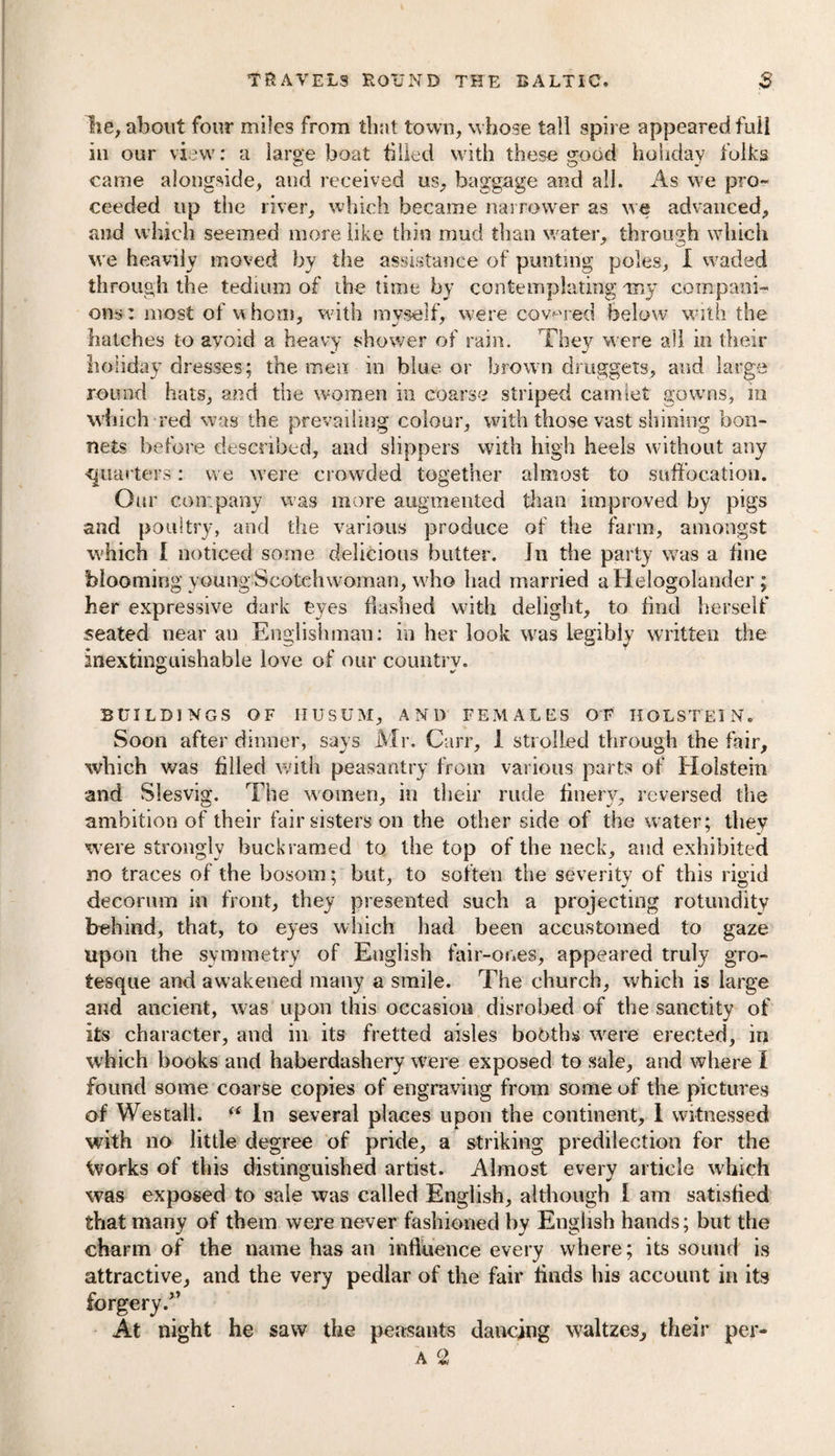 lie, about four miles from that town, whose tall spire appeared full in our view: a large boat tilled with these good holiday folks came alongside, and received us, baggage and all. As we pro¬ ceeded up the river, which became narrower as we advanced, and which seemed more like thin mud than water, through which we heavily moved by the assistance of punting poles, I waded through the tedium of the time by contemplating my compani¬ ons: most of whom, with myself, were covered below with the hatches to avoid a heavy shower of rain. They were all in their holiday dresses; the men in blue or brown druggets, and large round hats, and the women in coarse striped camlet gowns, in which red was the prevailing colour, with those vast shining bon¬ nets before described, and slippers with high heels without any quarters: we were crowded together almost to suffocation. Our company was more augmented than improved by pigs and poultry, and the various produce of the farm, amongst which I noticed some delicious butter. In the party was a fine blooming young Scotchwoman, who had married aHelogolander ; her expressive dark eyes hashed with delight, to find herself seated near an Englishman: in her look was legibly written the inextinguishable love of our country. BUILDINGS OF HUSUM, AND FEMALES OF HOLSTEIN. Soon after dinner, says Mr. Carr, 1 strolled through the fair, which was filled with peasantry from various parts of Holstein and Slesvig. The women, in their rude finery, reversed the ambition of their fair sisters on the other side of the water; they were strongly buckramed to the top of the neck, and exhibited no traces of the bosom; but, to soften the severity of this rigid decorum in front, they presented such a projecting rotundity behind, that, to eyes which had been accustomed to gaze upon the symmetry of English fair-or.es, appeared truly gro¬ tesque and awakened many a smile. The church, which is large and ancient, was upon this occasion disrobed of the sanctity of its character, and in its fretted aisles bobtha were erected, in which books and haberdashery were exposed to sale, and where I found some coarse copies of engraving from some of the pictures of Wes tall. “ In several places upon the continent, 1 witnessed with no little degree of pride, a striking predilection for the Vvorks of this distinguished artist. Almost every article which was exposed to sale was called English, although 1 am satisfied that many of them were never fashioned by English hands; but the charm of the name has an influence every where; its sound is attractive, and the very pedlar of the fair finds his account in its forgery/’ At night he saw the peasants dancing waltzes, their per-