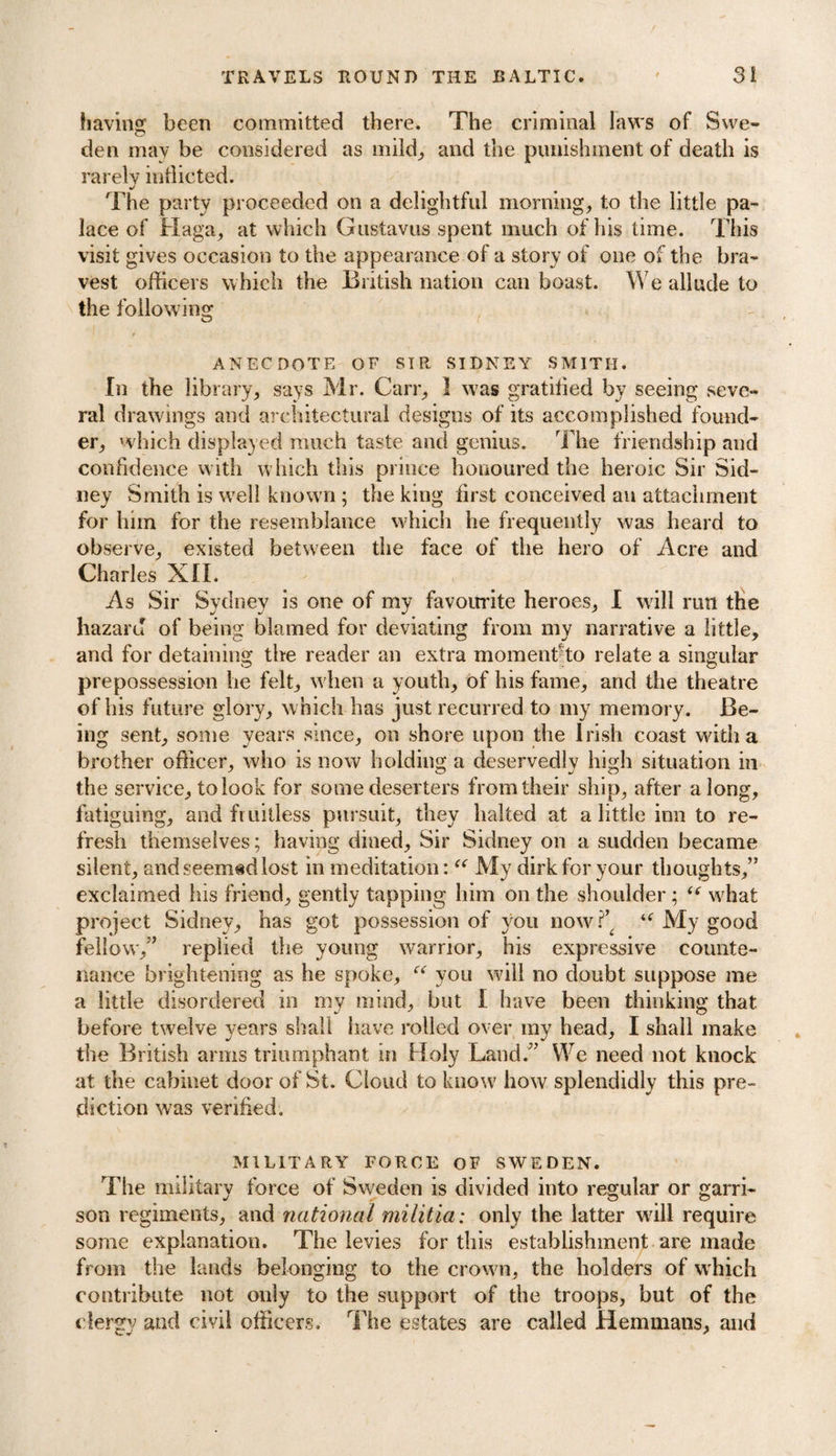 bavins: been committed there. The criminal laws of Swe- den may be considered as mild, and the punishment of death is rarely indicted. The party proceeded on a delightful morning, to the little pa¬ lace of Haga, at which Gustavus spent much of his time. This visit gives occasion to the appearance of a story of one of the bra¬ vest officers whicli the British nation can boast. We allude to the following ANECDOTE OF SIR SIDNEY SMITH. In the library, says Mr. Carr, 1 was gratified by seeing seve¬ ral drawings and architectural designs of its accomplished found¬ er, which displayed much taste and genius. The friendship and confidence with which this prince honoured the heroic Sir Sid¬ ney Smith is well known ; the king first conceived an attachment for him for the resemblance which he frequently was heard to observe, existed between the face of the hero of Acre and Charles XII. As Sir Sydney is one of my favourite heroes, I will run the hazard of being blamed for deviating from my narrative a little, and for detaining the reader an extra moment-to relate a singular prepossession he felt, when a youth, of his fame, and the theatre of his future glory, which has just recurred to my memory. Be¬ ing sent, some years since, on shore upon the Irish coast with a brother officer, who is now holding a deservedly high situation in the service, to look for some deserters from their ship, after along, fatiguing, and fruitless pursuit, they halted at a little inn to re¬ fresh themselves; having dined. Sir Sidney on a sudden became silent, and seemad lost in meditation: “ My dirk for your thoughts,” exclaimed his friend, gently tapping him on the shoulder ; te what project Sidney, has got possession of you now f ‘f My good fellow,” replied the young warrior, his expressive counte¬ nance brightening as he spoke, “ you will no doubt suppose me a little disordered in my mind, but I have been thinking that before twelve years shall have rolled over my head, I shall make the British arms triumphant in Holy Land.” We need not knock at the cabinet door of St. Cloud to know7 how splendidly this pre¬ diction was verified. MILITARY FORCE OF SWEDEN. The military force of Sweden is divided into regular or garri¬ son regiments, and national militia: only the latter will require some explanation. The levies for this establishment are made from the lands belonging to the crown, the holders of which contribute not only to the support of the troops, but of the clergy and civil officers. The estates are called Hemmans, and