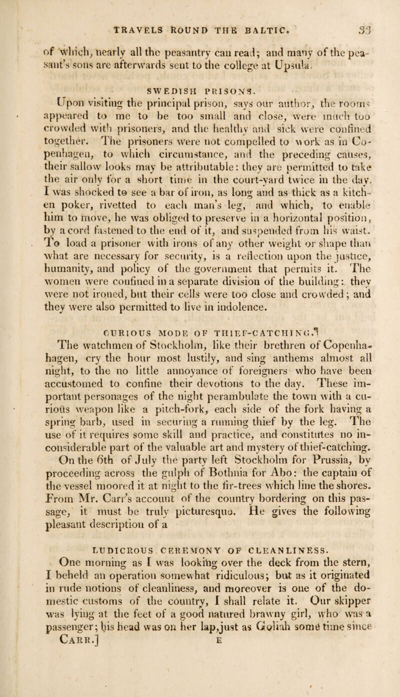 ) travels Round the Baltic. 33 of which, nearly all the peasantry can read; and many of the pea¬ sant’s sons are afterwards sent to the college at CJpsula. SWEDISH PRISONS. Upon visiting the principal prison, says our author, the rooms appeared to me to be too small and close, were much too crowded with prisoners, and the healthy and sick were confined together. The prisoners were not compelled to work as in Co¬ penhagen, to which circumstance, and the preceding causes, their sallow looks may be attributable: they are permitted to take the air only for a short time in the court-yard twice in the day. I was shocked to see a bar of iron, as long and as thick as a kitch ¬ en poker, rivetted to each man’s leg, and which, to enable him to move, he was obliged to preserve in a horizontal position, by a cord fastened to the end of it, and suspended from his waist. To load a prisoner with irons of any other weight or shape than what are necessary for security, is a reflection upon the justice, humanity, and policy of the government that permits it. The women were confined in a separate division of the buildingthey were not ironed, but their cells were too close and crowded; and they were also permitted to live in indolence. CURIOUS MODE OF TIIIEF-C ATCHI NG.l The watchmen of Stockholm, like their brethren of Copenha- hagen, cry the hour most lustily, and sing anthems almost all night, to the no little annoyance of foreigners who have been accustomed to confine their devotions to the day. These im¬ portant personages of the night perambulate the town with a cu¬ rious weapon like a pitch-fork, each side of the fork having a spring barb, used in securing a running thief by the leg. The use of it requires some skill and practice, and constitutes no in¬ considerable part of the valuable art and mystery of thief-catching. On the 6'th of July the party left Stockholm for Prussia, by proceeding across the gulph of Bothnia for Abo: the captain of the vessel moored it at night to the fir-trees which line the shores. From Mr. Carr’s account of the country bordering on this pas¬ sage, it must be truly picturesque. He gives the following pleasant description of a LUDICROUS CEREMONY OF CLEANLINESS. One morning as I was looking over the deck from the stern, I beheld an operation somewhat ridiculous; but as it originated in rude notions of cleanliness, and moreover is one of the do¬ mestic customs of the country, I shall relate it. Our skipper was lying at the feet of a good natured brawny girl, who was a passenger; liis head was on her lap,just as Goliah som£ time since Carr.] e i i