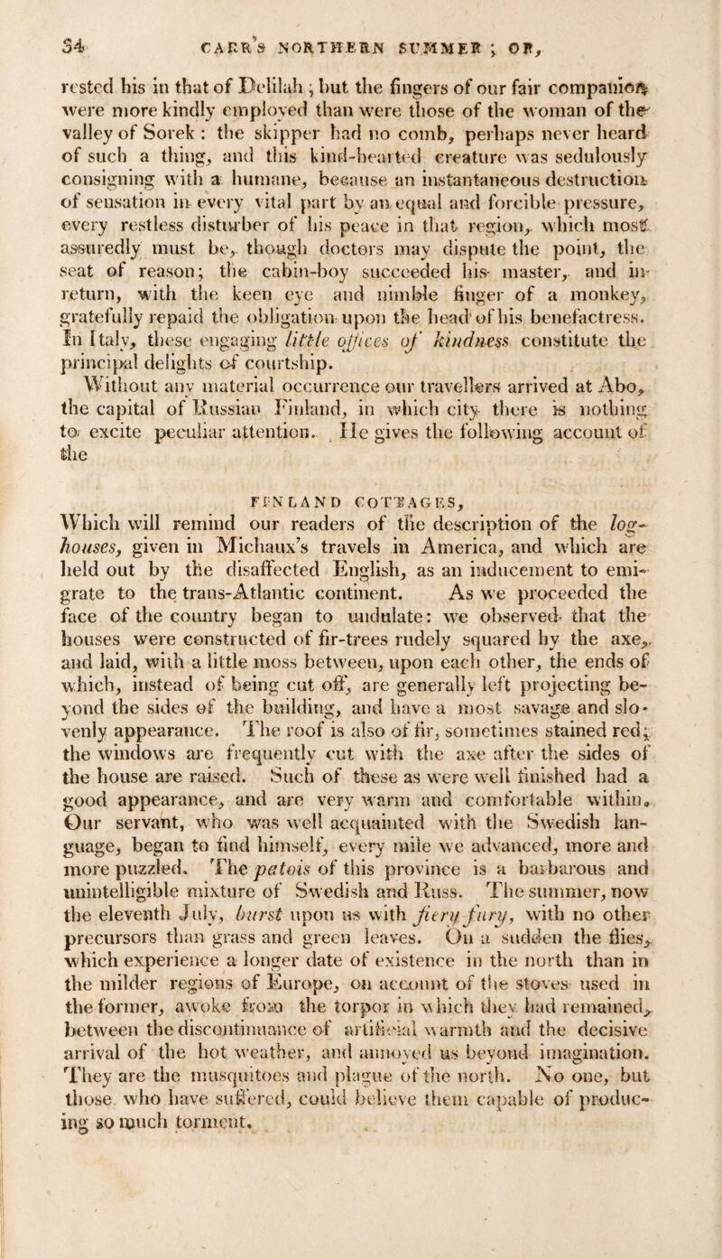 rested his in that of Delilah ; but the fingers of our fair companion were more kindly employed than were those of the woman of the valley of Sorek : the skipper had no comb, perhaps never heard of such a thing, and this kind-hearted creature was sedulously consigning with a humane, because an instantaneous destruction of sensation in-every vital part by an equal and forcible pressure, every restless disturber of his peace in that region, which most? assuredly must be,, though doctors may dispute the point, the seat of reason; the cabin-boy succeeded his- master, and in- return, with the keen eye and nimble finger of a monkey, gratefully repaid the obligation upon the head’of his benefactress. In Italy, these engaging little offices of kindness constitute the principal delights of courtship. Without any material occurrence our travellers arrived at Abo, the capital of Russian Finland, in which city there is nothing to excite peculiar attention. lie gives the following account of the FINLAND COTTAGES, Which will remind our readers of the description of the Zoo-- houses, given in Michaux’s travels in America, and which are held out by the disaffected English, as an inducement to emi¬ grate to the trans-Atlantic continent. As we proceeded the face of the country began to undulate: we observed- that the bouses were constructed of fir-trees rudely squared hy the axe,, and laid, with a little moss between, upon each other, the ends of which, instead of being cut off, are generally left projecting be¬ yond the sides of the building, and have a most savage and slo¬ venly appearance. The roof is also of fir, sometimes stained red; the windows are frequently cut with the axe after the sides of the house are raised. Such of these as were well finished had a good appearance, and are very warm and comfortable within. Our servant, who was well acquainted with the Swedish lan¬ guage, began to find himself, every mile we advanced, more and more puzzled. The patois of this province is a barbarous and unintelligible mixture of Swedish and Russ. The summer, now the eleventh July, hurst upon us with f try fury, with no other precursors than grass and green leaves. On a sudden the flies,, which experience a longer date of existence in the north than in the milder regions of Europe, on account of the stoves used in the former, awoke from the torpor in w hich they had remained, between the discontinuance of artificial warmth and the decisive arrival of the hot weather, and annoyed us beyond imagination. They are the mosquitoes and plague of the north. No one, but those who have suffered, could believe them capable of produc¬ ing so much torment.