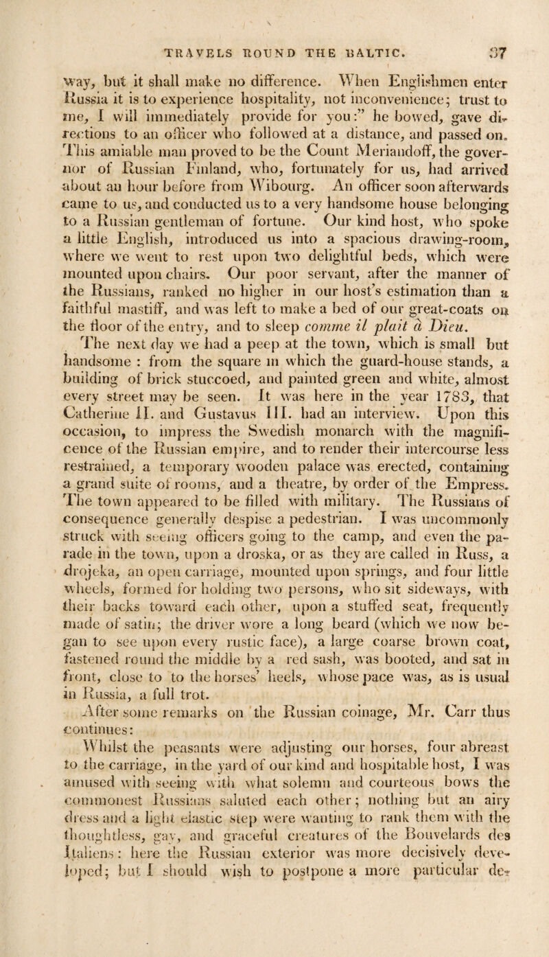 1 way, but it shall make no difference. W hen Englishmen enter Russia it is to experience hospitality, not inconvenience; trust to me, I will immediately provide for you:” he bowed, gave dF reetions to an officer who followed at a distance, and passed on. This amiable man proved to be the Count Meriandoff, the gover¬ nor of Russian Finland, who, fortunately for us, had arrived about an hour before from Wibourg. An officer soon afterwards came to us, and conducted us to a very handsome house belonging to a Russian gentleman of fortune. Our kind host, who spoke a little English, introduced us into a spacious drawing-room, where we went to rest upon two delightful beds, which were mounted upon chairs. Our poor servant, after the manner of the Russians, ranked no higher in our host’s estimation than a faithful mastiff, and was left to make a bed of our great-coats on the door of the entry, and to sleep comrne il plait a Dieu. The next day we had a peep at the town, which is small but handsome : from the square in which the guard-house stands, a building of brick stuccoed, and painted green and white, almost every street may be seen. It was here in the year 1783, that Catherine II. and Gustavus 111. had an interview. Upon this occasion, to impress the Swedish monarch with the magnifi¬ cence of the Russian empire, and to render their intercourse less restrained, a temporary wooden palace was erected, containing a grand suite of rooms, and a theatre, by order of the Empress. The town appeared to be filled with military. The Russians of consequence generally despise a pedestrian. I was uncommonly struck with seeing officers going to the camp, and even the pa¬ rade in the town, upon a droska, or as they are called in Russ, a drojeka, an open carriage, mounted upon springs, and four little wheels, formed for holding two persons, who sit sideways, with their backs toward each other, upon a stuffed seat, frequently made of satin; the driver wore a long beard (which we now be¬ gan to see upon every rustic face), a large coarse brown coat, fastened round the middle by a red sash, was booted, and sat in front, close to to the horses’ heels, whose pace was, as is usual in Russia, a full trot. After some remarks on the Russian coinage, Mr. Carr thus continues: W hilst the peasants were adjusting our horses, four abreast to the carriage, in the yard of our kind and hospitable host, I was amused with seeing with what solemn and courteous bows the commonest Russians saluted each other; nothing but an airy dress and a light elastic step were wanting to rank them with the thoughtless, gay, and graceful creatures of the Bouvelards des I fallens : here the Russian exterior was more decisively deve¬ loped; but 1 should wish to postpone a more particular de-?