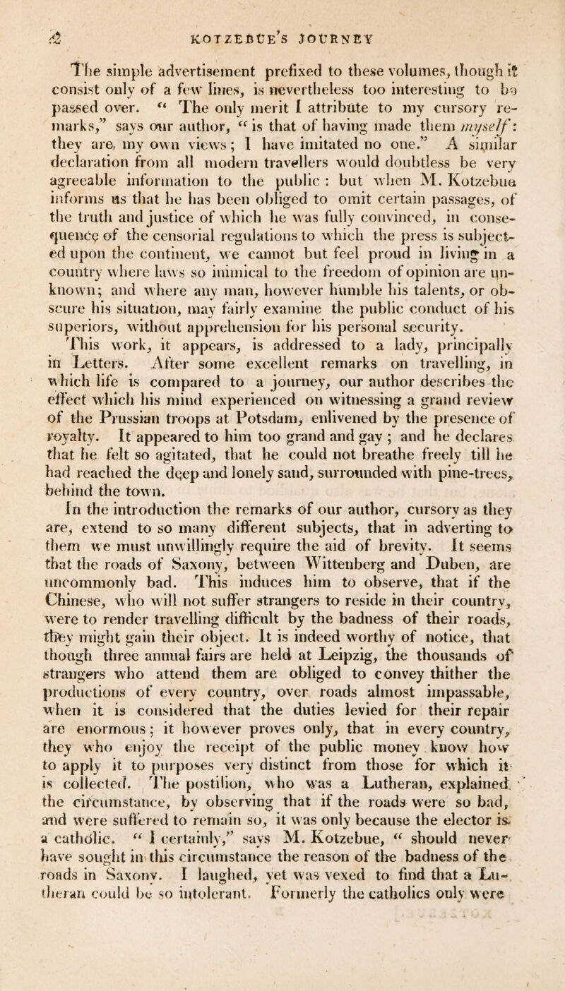 The simple advertisement prefixed to these volumes, though i consist only of a few lines, is nevertheless too interesting to by passed over. (t The only merit l attribute to my cursory re¬ marks,” says our author, “ is that of having made them myself: they are, my own views; 1 have imitated no one.” A similar declaration from all modern travellers would doubtless be very agreeable information to the public : but when M. Kotzebue informs us that he lias been obliged to omit certain passages, of the truth and justice of which lie was fully convinced, in conse¬ quence of the censorial regulations to which the press is subject¬ ed upon the continent, we cannot but feel proud in living in a country where laws so inimical to the freedom of opinion are un¬ known; and where any man, however humble his talents, or ob¬ scure his situation, may fairly examine the public conduct of his superiors, without apprehension for his personal security. This work, it appears, is addressed to a lady, principally in Letters. After some excellent remarks on travelling, in which life is compared to a journey, our author describes the effect which his mind experienced on witnessing a grand review of the Prussian troops at Potsdam, enlivened by the presence of royalty. It appeared to him too grand and gay ; and he declares that he felt so agitated, that he could not breathe freely till he had reached the clqep and lonely sand, surrounded with pine-trees, behind the town. In the introduction the remarks of our author, cursory as they are, extend to so many different subjects, that in adverting to them we must unwillingly require the aid of brevity. It seems that the roads of Saxony, betw een Wittenberg and Duben, are uncommonly bad. This induces him to observe, that if the Chinese, who will not suffer strangers to reside in their country, w ere to render travelling difficult by the badness of their roads, they might gain their object. It is indeed worthy of notice, that though three annual fairs are held at Leipzig, the thousands of strangers who attend them are obliged to convey thither the productions of every country, over roads almost impassable, when it is considered that the duties levied for their repair are enormous; it how ever proves only, that in every country, they who enjoy the receipt of the public money know how to apply it to purposes very distinct from those for which it is collected. The postilion, who was a Lutheran, explained the circumstance, by observing that if the roads were so bad, and were suffered to remain so, it was only because the elector is, a catholic. “ I certainly,” says M. Kotzebue, iC should never have sought in this circumstance the reason of the badness of the theran could be so intolerant. Formerly the catholics only were <r»