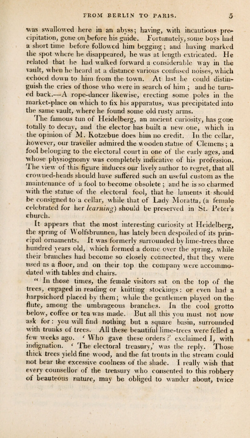 was swallowed here in an abyss; having, with incautious pre- cipitation, gone on^before his guide. Fortunately, some boys had a short time before followed him begging; and having marked the spot where he disappeared, he was at length extricated. He related that he had walked forward a considerable w ay in the vault, when he heard at a distance various confused noises, which echoed down to him from the town. At last he could distin¬ guish the cries of those w ho were in search of him ; and he turn¬ ed back.—A rope-dancer likewise, erecting some poles in the market-place on which to fix his apparatus, was precipitated into the same vault, w here he found some old rusty arms. The famous tun of Heidelberg, an ancient curiosity, has gone totally to decay, and the elector has built a new one, which in the opinion of M. Kotzebue does him no credit. In the cellar, how ever, our traveller admired the w ooden statue of Clemens ; a fool belonging to the electoral court in one of the earlv ages, and whose physiognomy was completely indicative of his profession. The viewr of this figure induces our lively author to regret, that all crowned-heads should have suffered such an useful custom as the maintenance of a fool to become obsolete ; and he is so charmed with the statue of the electoral fool, that he laments it should be consigned to a cellar, while that of Lady Moratta, (a female celebrated for her learning) should be preserved in St. Peters church. It appears that the most interesting curiosity at Heidelberg, the spring of Wolfsbrunnen, has lately been despoiled of its prin¬ cipal ornaments. It was formerly surrounded by lime-trees three hundred years old, which formed a dome over the spring, while their branches had become so closely connected, that they were used as a floor, and on their top the company were accommo¬ dated with tables and chairs. “ In those times, the female visitors sat on the top of the trees, engaged in reading or knitting stockings: or even had a harpsichord placed by them; while the gentlemen played on the flute, among the umbrageous branches. In the cool grotto below, coffee or tea was made. But all this you must not now ask for: you will find nothing but a square basin, surrounded with trunks of trees. All these beautiful lime-trees were felled a fewr weeks ago. ‘ Who gave these orders exclaimed I, with indignation. ‘ The electoral treasury/ was the reply. Those thick trees yield fine wood, and the fat trouts in the stream could not bear the excessive coolness of the shade. I really w ish that every counsellor of the treasury who consented to this robbery of beauteous nature, may be obliged to wander about, twice