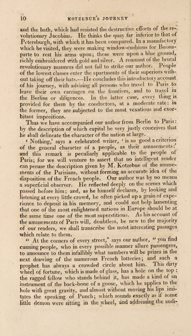 . > and the bath, which had resisted the destructive efforts of the re-, volutionary Jacobins. He thinks the quay far inferior to that of Petersburgh, with which it has been compared. In a manufactory which he visited, they were making window-cushions for Buona¬ parte to rest his arms upon; these w'ere upon a blue ground, richly embroidered with gold and silver. A remnant of the brutal revolutionary manners did not fail to strike our author. People of the lowest classes enter the apartments of their superiors with¬ out taking off their hats.—He concludes this introductory account of his journey, with advising all persons who travel to Paris to leave their own carriages on the frontiers, and to travel in the Berlins or diligences. In the latter case, every thing is provided for them by the conductors, at a moderate rate: in the former, they are subjected to the most vexatious and exor¬ bitant impositions. Thus we have accompanied our author from Berlin to Paris: by the description of which capital he very justly conceives that he shall delineate the character of the nation at large. f Nothing/ says a celebrated writer, As so good a criterion of the general character of a people, as their amusements: and this remark is peculiarly applicable to the people of Paris; for we will venture to assert that no intelligent reader can peruse the description given by M. Kotzebue of the amuse¬ ments of the Parisians, without forming an accurate idea of the disposition of the French people. Our author was by no means a superficial observer. He reflected deeply on the scenes which passed before him; and, as he himself declares, by looking and listening at every little crowd, he often picked up a grain of expe¬ rience to deposit in his memory, and could not help lamenting that one of the most enlightened nations in Europe should be at the same time one of the most superstitious. As his account of the amusements of Paris will, doubtless, be new to the majority of our readers, we shall transcribe the most interesting passages which relate to them. “ At the corners of every street,” says our author, “ you find cunning people, who in every possible manner allure passengers, to announce to them infallibly what numbers will be prizes in the next drawing of the numerous French lotteries; and such a prophet has always a crowded circle about him. This duty wheel of fortune, which is made of glass, has a hole on the top : the ragged fellow who stands behind it, has made a kind of an instrument of the back-bone of a goose, which he applies to the hole with great gravity, and almost without moving his lips imi¬ tates the speaking of Punch; which sounds exactly as if some little demon were sitting in the wheel, and addressing the audi-