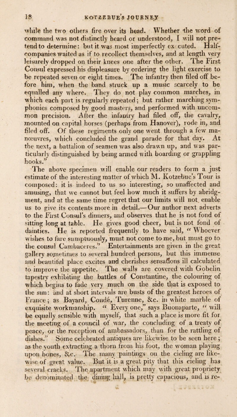 while the two others fire over its head. Whether the word of command was not distinctly heard or understood, I will not pre¬ tend to determine: but it was most imperfectly ex euted. Half¬ companies waited as if to recollect themselves, and at length very leisurely dropped on their knees one after the other. The First Consul expressed his displeasure by ordering the light exercise to be repeated seven or eight times. The infantry then filed off be¬ fore him, when the band struck up a music scarcely to be equalled any where. They do not play common marches, in which each part is regularly repeated; but rather marching sym¬ phonies composed by good master^, and performed with uncom¬ mon precision. After the infantry had filed off, the cavalry, mounted on capital horses (perhaps from Hanover), rode in, and filed off. Of these regiments only one went through a few ma¬ noeuvres, which concluded the grand parade for that day. At the next, a battalion of seamen was also drawn up, and was par¬ ticularly distinguished by being armed with boarding or grappling hooks.” The above specimen will enable our readers to form a just estimate of the interesting matter of which M. Kotzebue's Tour is composed: it is indeed to us so interesting, so unaffected and amusing, that we cannot but feel how much it suffers by abridg¬ ment, and at the same time regret that our limits will not. enable us to give its contents more in detail.— Our author next adverts to the First Consul's dinners, and observes that he is not fond of sitting long at table. He gives good cheer, but is not fond of dainties. He is reported frequently to have said, “ Whoever wishes to fare sumptuously, must not come to me, but must go to the consul Cambaceres.” Entertainments are given in the great gallery sometimes to several hundred persons, but this immense and beautiful place excites and cherishes sensations ill calculated to improve the appetite. The walls are covered with Gobelin tapestry exhibiting the battles of Constantine, the colouring of which begins to fade very much on the side that is exposed to the sun: and at short intervals are busts of the greatest heroes of France; as Bayard, Condti, Turenne, &c. in white marble of exquisite workmanship. “ Every one,” says Buonaparte, “ will be equally sensible with myself, that such a place is more fit for the meeting of a council of war, the concluding of a treaty of peace, or the reception of ambassadors, than for the rattling of dishes.” Some celebrated antiques are likewise to be seen here ; as the youth extracting a thorn from his foot, the woman playing upon bones, &c. The many paintings on the cieling are like¬ wise of great value. But it is a great pity that this cieling has several cracks. The apartment which may w ith great propriety be denominated the dining hall, is pretty capacious, and is re-