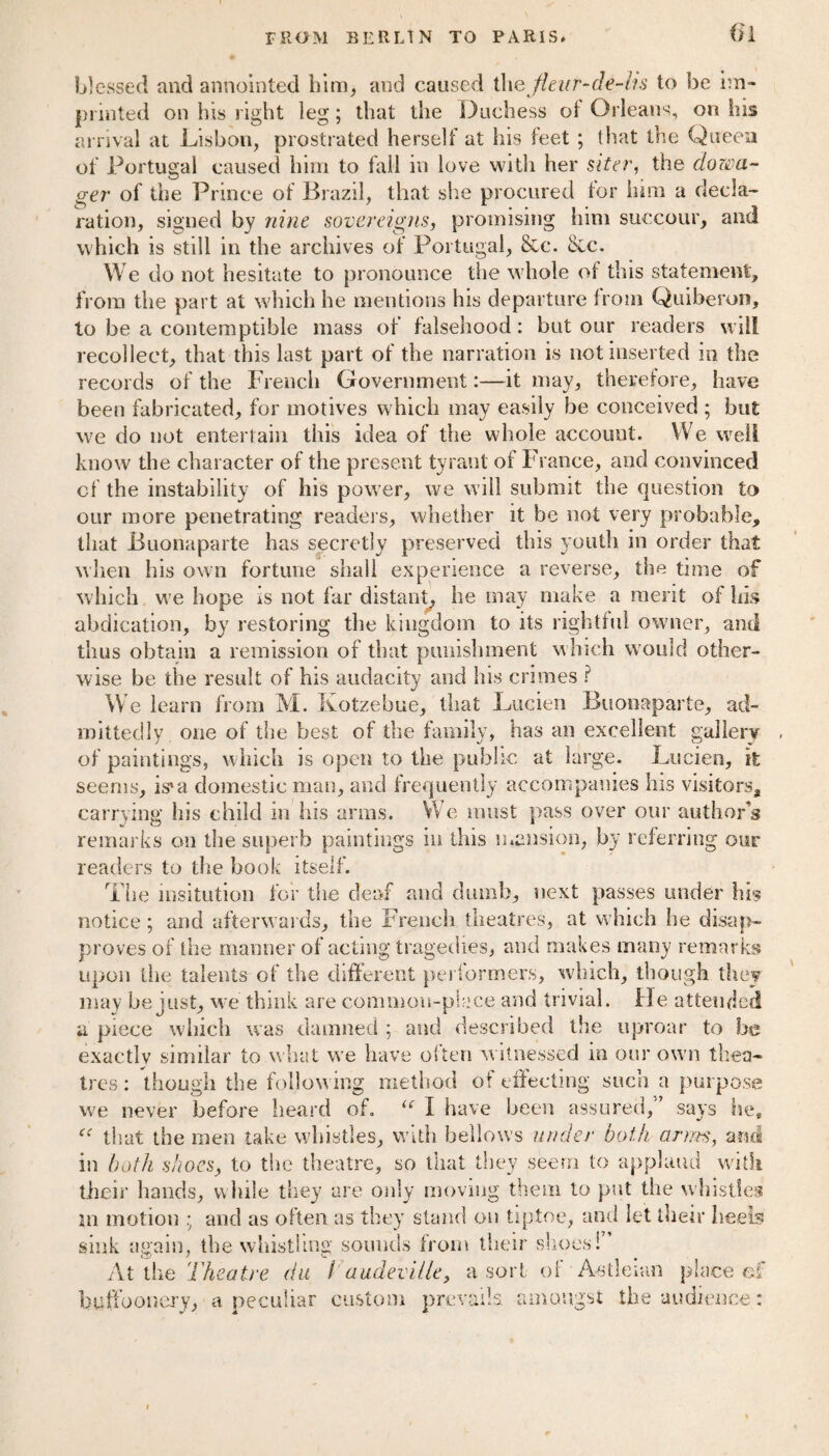 01 blessed and annointed him, and caused t\\e fleur-de-lis to be im¬ printed on his right leg; that the Duchess of Orleans, on his arrival at Lisbon, prostrated herself at his feet ; that the Queen of Portugal caused him to fall in love with her siter, the dowa¬ ger of the Prince of Brazil, that she procured for him a decla¬ ration, signed by nine sovereigns, promising him succour, and which is still in the archives of Portugal, &c. &c. We do not hesitate to pronounce the whole of this statement, from the part at which he mentions his departure from Quiberon, to be a contemptible mass of falsehood: but our readers will recollect, that this last part of the narration is not inserted in the records of the French Government:—it may, therefore, have been fabricated, for motives which may easily be conceived ; but we do not entertain this idea of the whole account. We well know the character of the present tyrant of France, and convinced of the instability of his power, we will submit the question to our more penetrating readers, whether it be not very probable, that Buonaparte has secretly preserved this youth in order that when his own fortune shall experience a reverse, the time of which we hope is not far distant, he may make a merit of his abdication, by restoring the kingdom to its rightful owner, and thus obtain a remission of that punishment which would other¬ wise be the result of his audacity and lii.s crimes ? We learn from M. Kotzebue, that Lucien Buonaparte, ad¬ mittedly one of the best of the family, has an excellent gallery of paintings, which is open to the public at large. Lucien, it seems, is'a domestic man, and frequently accompanies his visitors, carrying his child in his arms. We must pass over our author's remarks on the superb paintings in this mansion, by referring our readers to the book itself. The insitution for the deaf and dumb, next passes under his notice; and afterwards, the French theatres, at which he disap¬ proves of the manner of acting tragedies, and makes many remarks upon the talents of the different performers, which, though they may be just, we think are common-place and trivial. He attended a piece which was damned ; and described the uproar to be exactly similar to what we have often w itnessed in our own thea¬ tres : though the following method of effecting such a purpose we never before heard of. u I have been assured,’ says he, “ that the men take whistles, with bellows under both arms, and in both shoes, to the theatre, so that they seem to applaud with, their hands, while they are only moving them to put the whistles m motion ; and as often as they stand on tiptoe, and let their heels sink again, the whistling sounds from their shoes! At the Theatre du Vaudeville, a sort of Aetleian place ef buffoonery, a peculiar custom prevails amongst the audience: