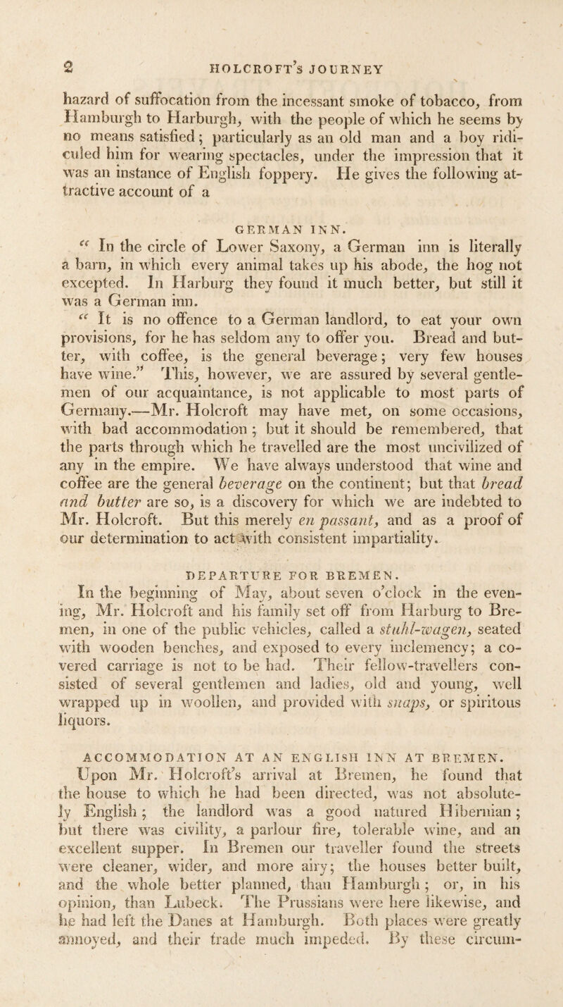 hazard of suffocation from the incessant smoke of tobacco, from Hamburgh to Harburgh, with the people of which he seems no means satisfied; particularly as an old man and a boy ridi¬ culed him for wearing spectacles, under the impression that it was an instance of English foppery. He gives the following at¬ tractive account of a GERMAN INN. e< In the circle of Lower Saxony, a German inn is literally a barn, in which every animal takes up his abode, the hog not excepted. In Harburg they found it much better, but still it was a German inn. “It is no offence to a German landlord, to eat your own provisions, for he has seldom any to offer you. Bread and but¬ ter, with coffee, is the general beverage; very few houses have wine.” This, however, we are assured by several gentle¬ men of our acquaintance, is not applicable to most parts of Germany.—-Mr. Holcroft may have met, on some occasions, with bad accommodation ; but it should be remembered, that the parts through which he travelled are the most uncivilized of any in the empire. We have always understood that wine and coffee are the general beverage on the continent; but that bread and butter are so, is a discovery for which we are indebted to Mr. Holcroft. But this merely en passant, and as a proof of our determination to act with consistent impartiality. DEPARTURE FOR BREMEN. In the beginning of May, about seven o’clock in the even¬ ing, Mr. Holcroft and his family set off from Harburg to Bre¬ men, in one of the public vehicles, called a stuhl-wagen, seated with wooden benches, and exposed to every inclemency; a co¬ vered carriage is not to be had. Their fellow-travellers con¬ sisted of several gentlemen and ladies, old and young, well wrapped up in woollen, and provided with snaps, or spiritous liquors. ACCOMMODATION AT AN ENGLISH INN AT BREMEN. Upon Mr. Holcroft’s arrival at Bremen, he found that the house to which he had been directed, was not absolute¬ ly English; the landlord was a good matured H ibernian; but there was civility, a parlour fire, tolerable wine, and an excellent supper. In Bremen our traveller found the streets were cleaner, wider, and more airy; the houses better built, and the whole better planned, than Hamburgh ; or, in bis opinion, than Lubeck. The Prussians were here likewise, and he had left the Danes at Hamburgh. Both places were greatly annoyed, and their trade much impeded. By these circum-