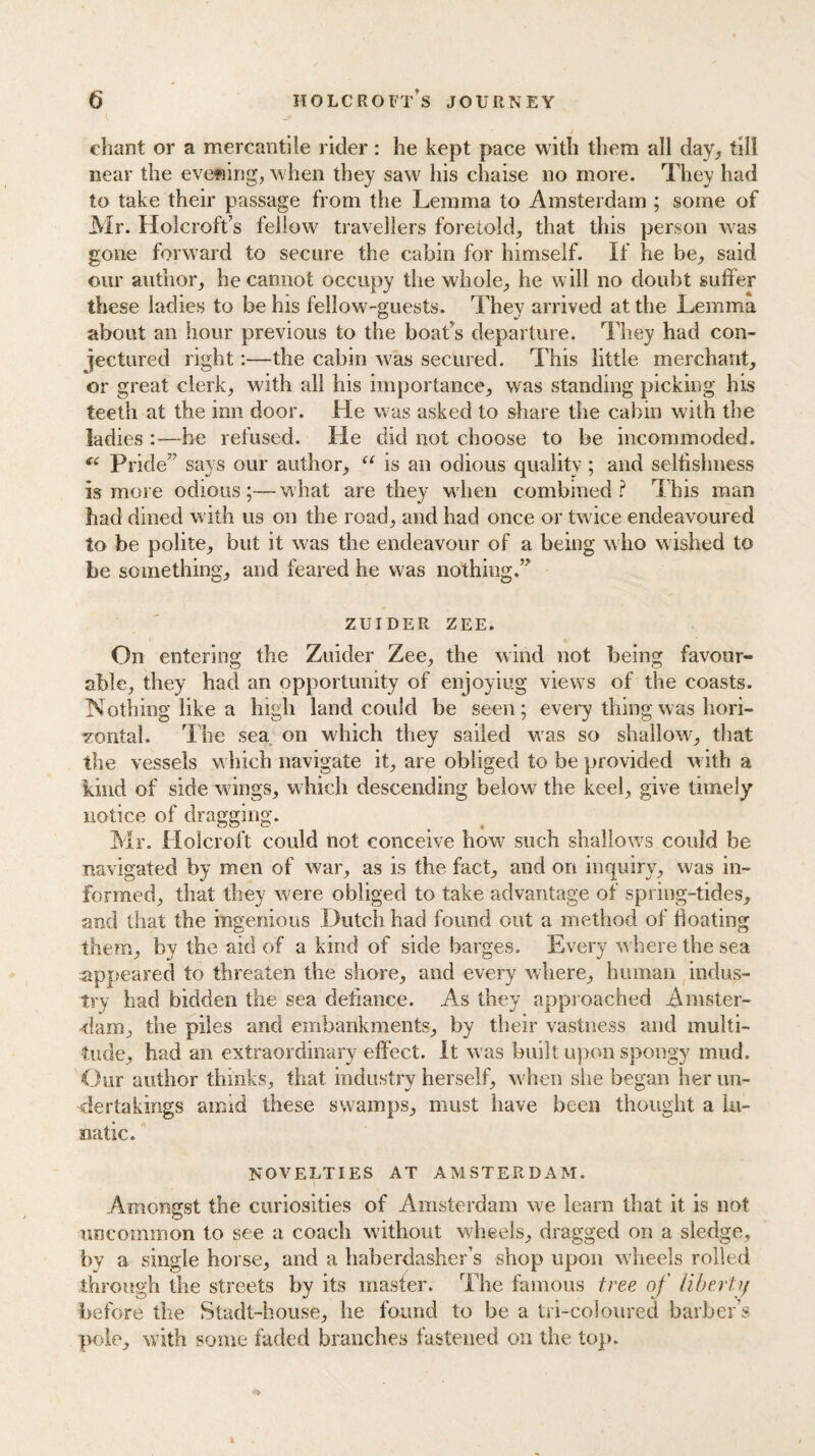 chant or a mercantile rider: he kept pace with them all day, till near the evening, when they saw his chaise no more. They had to take their passage from the Lemma to Amsterdam ; some of Mr. Holcroft’s fellow travellers foretold, that this person was gone forward to secure the cabin for himself. If he be, said our author, he cannot occupy the whole, he will no doubt suffer these ladies to be his fellow-guests. They arrived at the Lemma about an hour previous to the boat’s departure. They had con¬ jectured right:—the cabin was secured. This little merchant, or great clerk, with all his importance, was standing picking his teeth at the inn door. He was asked to share the cabin with the ladies he refused. He did not choose to be incommoded. C6 Pride7’ says our author, tc is an odious quality; and seltislmess is more odious;—what are they when combined? This man had dined with us on the road, and had once or twice endeavoured to be polite, but it was the endeavour of a being who wished to be something, and feared he was nothing.” ZUIDER zee. On entering the Zuider Zee, the wind not being favour¬ able, they had an opportunity of enjoying views of the coasts. Nothing like a high land could be seen; every thing was hori¬ zontal. The sea on which they sailed was so shal!owr, that the vessels which navigate it, are obliged to be provided with a kind of side wings, which descending below the keel, give timely notice of dragging. Mr. Holcroft could not conceive how7 such shallows could be navigated by men of war, as is the fact, and on inquiry, was in¬ formed, that they were obliged to take advantage of spring-tides, and that the ingenious Dutch had found out a method of boating them, by the aid of a kind of side barges. Every where the sea appeared to threaten the shore, and every where, human indus¬ try had bidden the sea defiance. As they approached Amster¬ dam, the piles and embankments, by their vastness and multi¬ tude, had an extraordinary effect. It wras built upon spongy mud. Our author thinks, that industry herself, when siie began her un¬ dertakings amid these swamps, must have been thought a lu¬ natic. NOVELTIES AT AMSTERDAM. Amongst the curiosities of Amsterdam we learn that it is not uncommon to see a coach without wheels, dragged on a sledge, by a single horse, and a haberdasher’s shop upon wheels rolled through the streets by its master. The famous tree of liberty before the Stadt-house, he found to be a tri-coloured barber’s pole, with some faded branches fastened on the top.