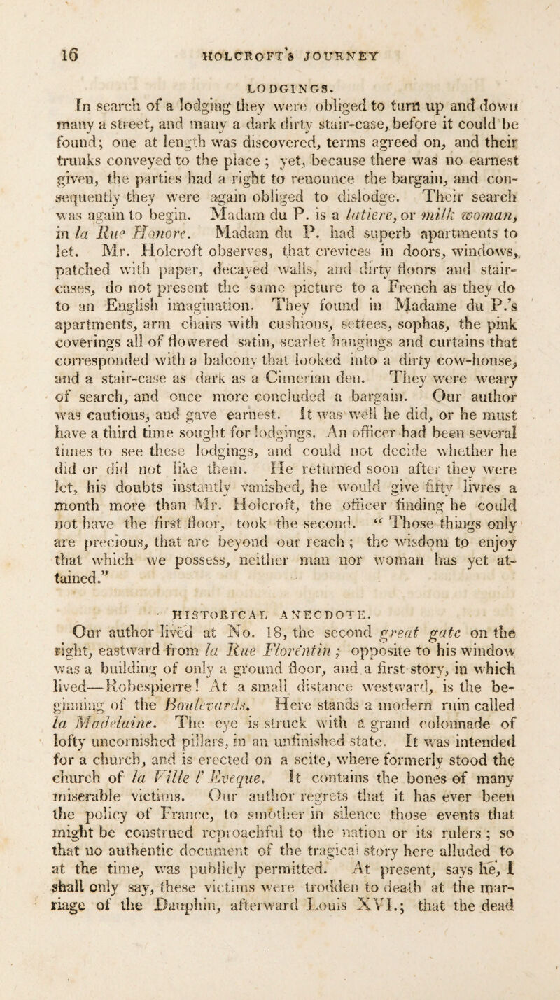 LODGINGS. In search of a lodging they were obliged to turn up and down many a street, and many a dark dirty stair-case, before it could be found; one at length was discovered, terms agreed on, and their trunks conveyed to the place ; yet, because there was no earnest given, the parties had a right to renounce the bargain, and con¬ sequently they were again obliged to dislodge. Their search was again to begin. Madam du P. is a latiere, or milk woman, in la Rue Honore. Madam du P. had superb apartments to let. Mr. Holcroft observes, that crevices in doors, windows,, patched with paper, decayed walls, and dirty doors and stair¬ cases, do not present the same picture to a French as they do to an English imagination. They found in Madame du P.’s apartments, arm chairs with cushions, settees, sophas, the pink coverings all of flowered satin, scarlet hangings and curtains that corresponded with a balcony that looked into a dirty cow-house, and a stair-case as dark as a Cimerian den. They were weary of search, and once more concluded a bargain. Our author was cautious, and gave earnest. It was well he did, or he must have a third time sought for lodgings. An officer had been several times to see these lodgings, and could not decide whether he did or did not like them. He returned soon after they were let, his doubts instantly vanished, he would give -fifty livres a month more than Mr. Holcroft, the officer finding he could not have the first floor, took the second. “ Those things only are precious, that are beyond our reach ; the wisdom to enjoy that which we possess, neither man nor woman has yet at¬ tained;” • HISTORICAL ANECDOTE. Our author lived at No. 18, the second great gate on the right, eastward from la Hue Florentin ; opposite to his window was a building of only a ground floor, and a first story, in which lived—Robespierre! At a small distance westward, is the be¬ ginning of the Boulevards. Here stands a modern ruin called la Madelaine. The eye is struck with a grand colonnade of lofty uBcornished pillars, in an unfinished state. It was intended for a church, and is erected on a scite, where formerly stood the church of la P ille C Fveque, It contains the bones of many miserable victims. Our author regrets that it has ever been the policy of France, to smother in silence those events that might be construed reproachful to the nation or its rulers ; so that no authentic document of the tragical story here alluded to at the time, was publicly permitted. At present, says he, I shall only say, these victims were trodden to death at the mar¬ riage of the Dauphin, afterward Louis XVI.; that the dead