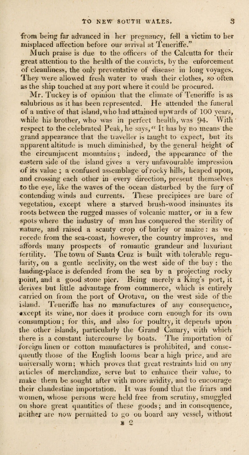 from being far advanced in her pregnancy, fell a victim to her misplaced affection before our arrival at Teneriffe.” Much praise is due to the officers of the Calcutta for their great attention to the health of the convicts, by the enforcement of cleanliness, the only preventative of disease in long voyages. They were allowed fresh water to wash their clothes, so often as the ship touched at any port where it could be procured. Mr. Tuckey is of opinion that the climate of Teneriffe is as salubrious as it has been represented. He attended the funeral of a native of that island, who had attained upw ards of 100 years, while his brother, who was in perfect health, was 94. With ' respect to the celebrated Peak, he says,“ It has by no means the grand appearance that the traveller is taught to expect, but its apparent altitude is much diminished, by the general height of the circumjacent mountains; indeed, the appearance of the eastern side of the island gives a very unfavourable impression of its value ; a confused assemblage of rocky bills, heaped upon, and crossing each other in every direction, present themselves to the eye, like the wraves of the ocean disturbed by the fury of contending winds and currents. These precipices are bare of vegetation, except where a starved brush-wood insinuates its roots between the rugged masses of volcanic matter, or in a few spots where the industry of man has conquered the sterility of nature, and raised a scanty crop of barley or maize: as we recede from the sea-coast, however, the country improves, and affords many prospects of romantic grandeur and luxuriant fertility. The town of Santa Cruz is built with tolerable regu¬ larity, on a gentle acclivity, on the w^est side of the bay : the landing-place is defended from the sea by a projecting rocky point, and a good stone pier. Being merely a King’s port, it derives but little advantage from commerce, which is entirely carried on from the port of Orotava, on the west side of the island. Teneriffe has no manufactures of any consequence, *xcept its wine, nor does it produce corn enough for its own consumption; for this, and also for poultry, it depends upon the other islands, particularly the Grand Canary, with which there is a constant intercourse by boats. The importation of foreign linen or cotton manufactures is prohibited, and conse¬ quently those of the English looms bear a high price, and are universally worn; which proves that great restraints laid on any articles of merchandize, serve but to enhance their value, to make them be sought after with more avidity, and to encourage their clandestine importation. It was found that the friars and women, whose persons were held free from scrutiny, smuggled on shore great quantities of these goods; and in consequence, fteithej are now permitted to go on board any vessel, without