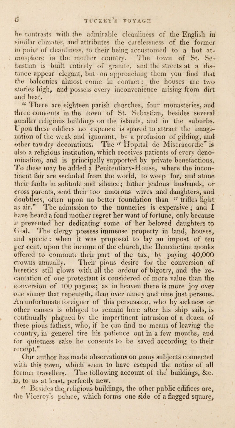 he contrasts with the admirable cleanliness of the English in similar climates, and attributes the carelessness of the former in point of cleanliness, to their being accustomed to a hot at¬ mosphere in the mother country. The town of St. Se¬ bastian is built entirely of granite, and the streets at a dis¬ tance appear elegant, but on approaching them you find that the balconies almost come in contact: the houses are two stories high, and possess every inconvenience arising from dirt and heat, f< There are eighteen parish churches, four monasteries, and three convents in the town of St. Sebastian, besides several smaller religious buildings on the islands, and in the suburbs. Upon these edifices no expence is spared to attract the imagi¬ nation of the weak and ignorant, by a profusion of gilding, and other tawdry decorations. The <( Hopital ae Miseracordie” is also a religious institution, which receives patients of every deno¬ mination, and is principally supported by private benefactions. To these may be added a Penitentiary-House, where the incon¬ tinent fair are secluded from the world, to weep for, and atone their faults in solitude and silence; hither jealous husbands, or cross parents, send their too amorous wives and daughters, and doubtless, often upon no better foundation than “ trifles light as air.” The admission to the nunneries is expensive ; and I have heard a fond mother regret her want of fortune, only because it prevented her dedicating some of her beloved daughters to ( t od. The clergy possess immense property in land, houses, and specie: when it was proposed to lay an impost of ten per cent, upon the income of the church, the Benedictine monks offered to commute their part of the tax, by paying 40,000 crowns annually. Their pious desire for the conversion of heretics still glows with all the ardour of bigotry, and the re¬ cantation of one protestant is considered of more value than the conversion of 100 pagans; as in heaven there is more joy over one sinner that repenteth, than over ninety and nine just persons. An unfortunate foreigner of this persuasion, who by sickness or other causes is obliged to remain here after his ship sails, is continually plagued by the impertinent intrusion of a dozen of these pious fathers, who, if he can find no means of leaving the country, in generel tire his patience out in a few months, and for quietness sake he consents to be saved according to their receipt.” Our author has made observations on many subjects connected with this town, which seem to have escaped the notice of all former travellers. The following account of the* buildings, 8cc. is, to us at least, perfectly new7. “ Besides thq, religious buildings, the other public edifices are, die Viceroy’s palace, which forms one side of a flagged square.