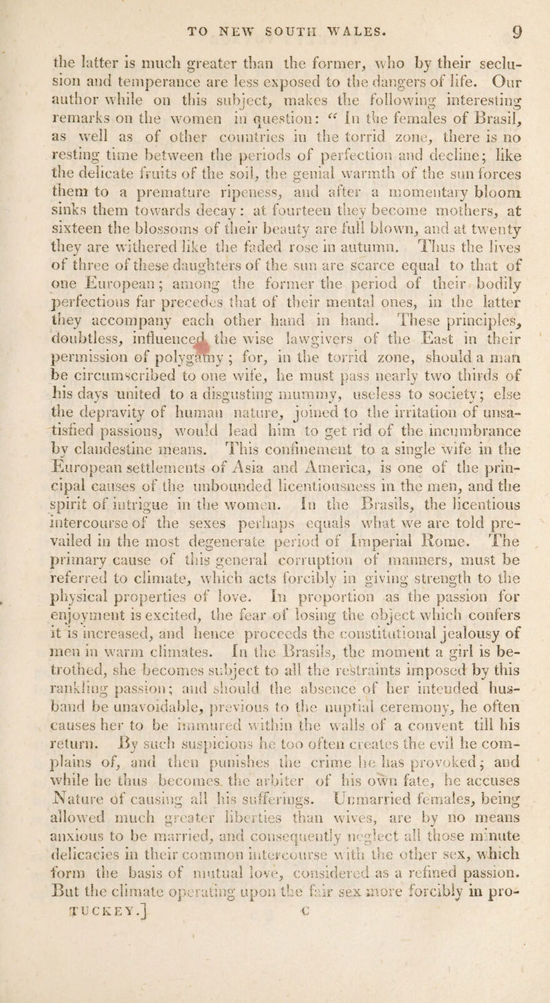 the latter is much greater than the former, who by their seclu¬ sion and temperance are less exposed to the dangers of life. Our author while on this subject, makes the following interesting remarks on the women in question: <c In the females of Brasil, as well as of other countries in the torrid zone, there is no resting time between the periods of perfection and decline; like the delicate fruits of the soil, the genial warmth of the sun forces them to a premature ripeness, and after a momentary bloom sinks them towards decay: at fourteen they become mothers, at sixteen the blossoms of their beauty are full blown, and at twenty they are withered like the faded rose in autumn. Thus the lives of three of these daughters of the sun are scarce equal to that of one European; among the former the period of their bodily perfections far precedes that of their mental ones, in the latter they accompany each other hand in hand. These principles, doubtless, influenced the wise lawgivers of the .East in their permission of polygamy ; for, in the torrid zone, should a man be circumscribed to one wife, he must pass nearly two thirds of his days united to a disgusting mummy, useless to society; else the depravity of human nature, joined to the irritation of unsa¬ tisfied passions, would lead him to get rid of the incumbrance bv clandestine means. This confinement to a single wife in the European settlements of Asia and America, is one of the prin¬ cipal causes of the unbounded licentiousness in the men, and the spirit of intrigue in the women. In the Brasils, the licentious intercourse of the sexes perhaps equals what we are told pre¬ vailed in the most degenerate period of Imperial Rome. The primary cause of this general corruption of manners, must be referred to climate, which acts forcibly in giving strength to the physical properties of love. In proportion as the passion for enjoyment is excited, the fear of losing the object which confers it is increased, and hence proceeds the constitutional jealousy of men in warm climates. In the Brasils, the moment a girl is be¬ trothed, she becomes subject to all the restraints imposed by this rankling passion; and should the absence of her intended hus¬ band be unavoidable, previous to the nuptial ceremony, he often causes her to be immured within the walls of a convent till his return. By such suspicions he too often creates the evil he com¬ plains of, and then punishes the crime he has provoked; and while he thus becomes, the arbiter of his own fate, he accuses N ature of causing all his sufferings. Unmarried females, being allowed much greater liberties than wives, are by no means anxious to be married, and consequently neglect all those m nute delicacies in their common intercourse with the other sex, which form the basis of mutual love, considered as a refined passion. But the climate operating upon the fair sex more forcibly in pro- TUCKEY.j €