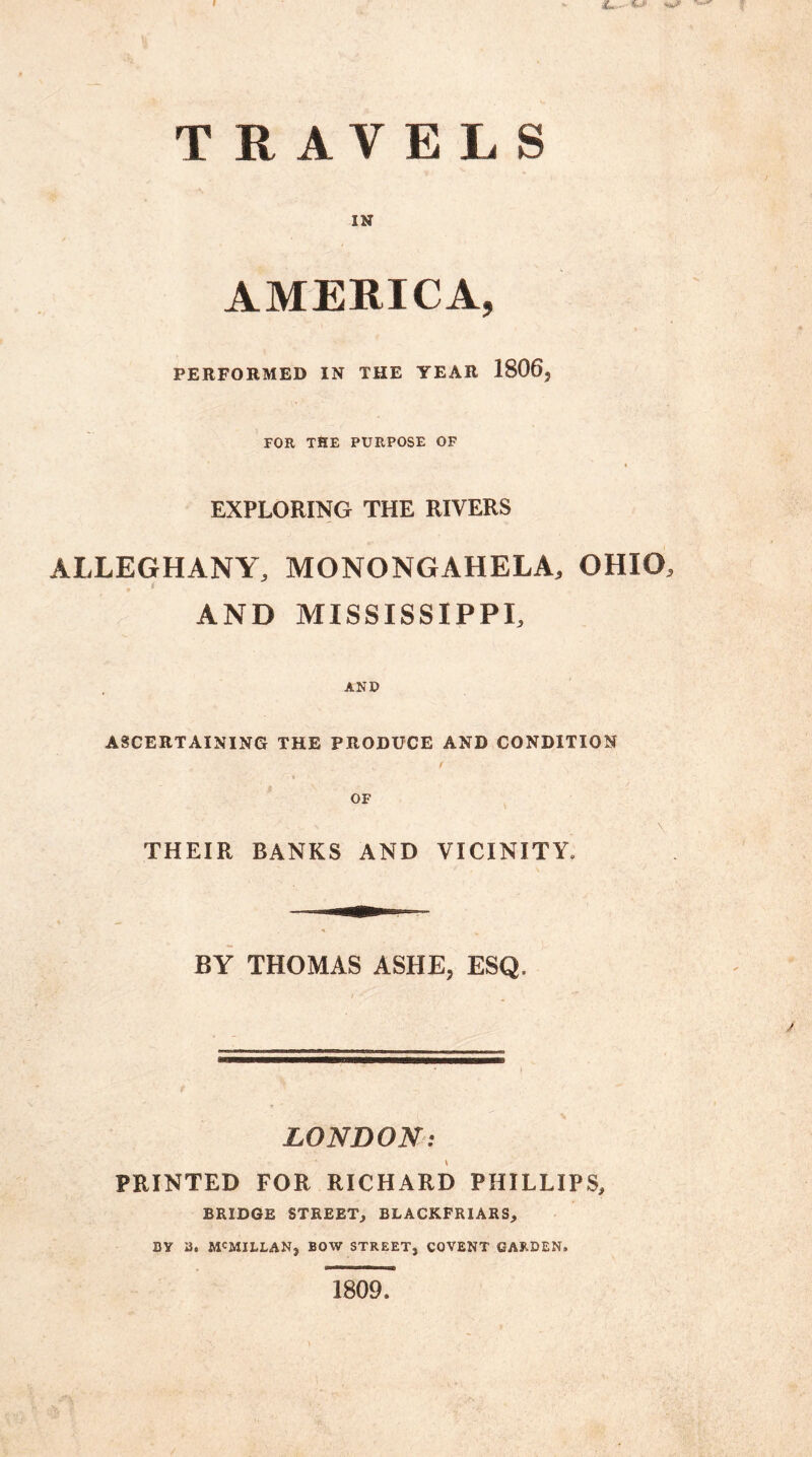 IN AMERICA, PERFORMED IN THE YEAR 1806, FOR THE PURPOSE OF EXPLORING THE RIVERS ALLEGHANY, MONONGAHELA, OHIO, 4 AND MISSISSIPPI, AND ASCERTAINING THE PRODUCE AND CONDITION OF THEIR BANKS AND VICINITY* BY THOMAS ASHE, ESQ. LONDON: PRINTED FOR RICHARD PHILLIPS, BRIDGE STREET, BLACKFRIARS, BY 2. M'MXLLAN, BOW STREET, COVENT GARDEN. 1809.