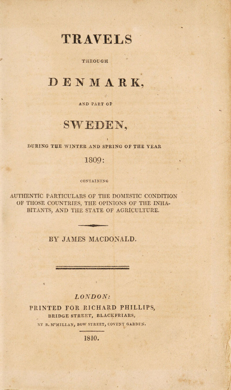 TRAVELS THROUGH DENMARK, / , AND PART Of 'SWEDEN, i DURING THE WINTER AND SPRING OF THE YEAR 1809: CONTAINING AUTHENTIC PARTICULARS OF THE DOMESTIC CONDITION OF THOSE COUNTRIES, THE OPINIONS OF THE INHA- BITANTS, AND THE STATE OF AGRICULTURE. BY JAMES MACDONALD, LONDON: PRINTED FOR RICHARD PHILLIPS, BRIDGE STREET, BLACKFRIARS, BY B, M'MILLAN, BOW STREET, COVENT GARDEN, 1810.