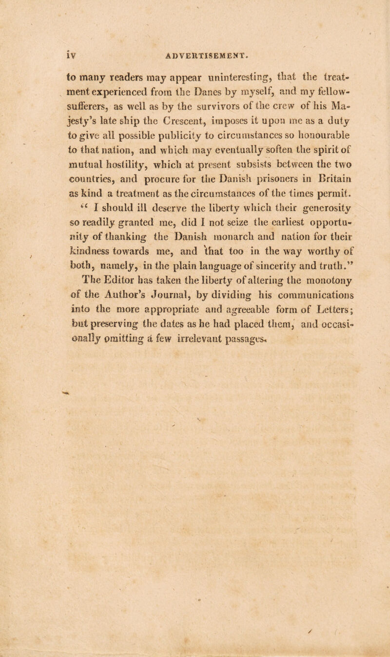 I IV ADVERTISEMENT. to many readers may appear uninteresting, that the treat* ment experienced from the Danes by myself, and my fellow- sufferers, as well as by the survivors of the crew of his Ma- jesty’s late ship the Crescent, imposes it upon me as a duty to give all possible publicity to circumstances so honourable to that nation, and which may eventually soften the spirit of mutual hostility, which at present subsists between the two countries, and procure for the Danish prisoners in Britain as kind a treatment as the circumstances of the times permit. u I should ill deserve the libertv which their generosity so readily granted me, did I not seize the earliest opportu- nity of thanking the Danish monarch and nation for their kindness towards me, and that too in the way worthy of both, namely, in the plain language of sincerity and truth.” The Editor has taken the liberty of altering the monotony of the Author’s Journal, by dividing his communications into the more appropriate and agreeable form of Letters; but preserving the dates as he had placed them, and oecasi« ©nally omitting a few irrelevant passages* /