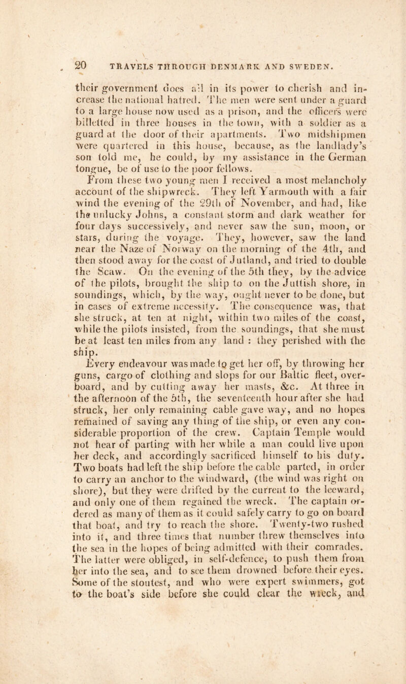 their government does all in its power to cherish and in- crease the national hatred. The men were sent under a guard to a large house now used as a prison, and the officers were billetted in three houses in the town, with a soldier as a guard at the door of their apartments. Two midshipmen were quartered in this house, because, as the landlady’s son told me, he could, by my assistance in the German tongue, be of use to the poor fellows. From these two young men I received a most melancholy account of the shipwreck. They left Yarmouth with a fair wind the evening of the 29lh of November, and had, like the unlucky Johns, a constant storm and dark weather for four days successively, and never saw the sun, moon, or stars, during the voyage. They, however, saw the land near the Naze of Norway on the morning of the 4th, and then stood away for the coast of Jutland, and tried to double the Scaw. On the evening of the 5th they, by the advice of the pilots, brought the ship to on the Juttish shore, in soundings, which, by the way, ought never to be done, but in cases of extreme necessity. The consequence was, that she struck, at ten at night, within two miles of the coast, while the pilots insisted, from the soundings, that she must beat least ten miles from any land : they perished with the ship. Every endeavour was made to get her off, by throwing her guns, cargo of clothing and slops for our Baltic fleet, over- board, and by cutting away her masts, &c. At three in the afternoon of the Otis, the seventeenth hour after she had struck, her only remaining cable gave way, and no hopes remained of saving any thing of the ship, or even any con- siderable proportion of the crew. Captain Temple would not hear of parting with her while a man could live upon her deck, and accordingly sacrificed himself to his duty. Two boats had left the ship before the cable parted, in order to carry an anchor to the windward, (the wind was right on shore), but they were drifted by the current to the leeward, and only one of them regained the wreck. The captain or- dered as many of them as it could safely carry to go on board that boat, and try to reach the shore. Twenty-two rushed into it, and three times that number threw themselves into the sea in the hopes of being admitted with their comrades. The latter were obliged, in self-defence, to push them from her into the sea, and to see them drowned before.their eyes. Some of the stoutest, and who were expert swimmers, got to the boat’s side before she could clear the wreck, and