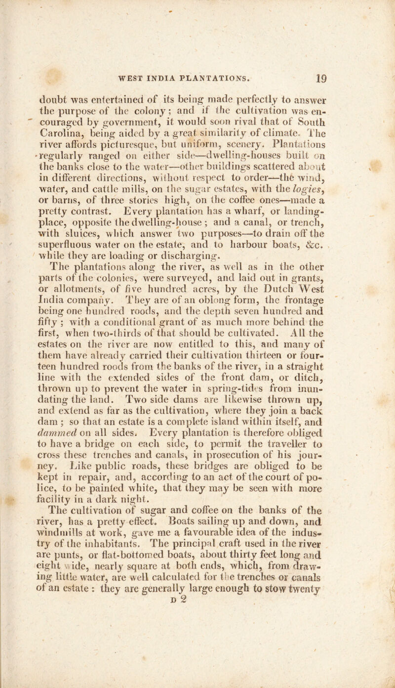 doubt was entertained of its being made perfectly to answer the purpose of the colony; and if the cultivation was en- couraged by government, it would soon rival that of South Carolina, being aided by a great similarity of climate. The river affords picturesque, but uniform, scenery. Plantations -regularly ranged on either side—dwelling-houses built on the banks close to the water—other buildings scattered about in different directions, without respect to order—the wind, water, and cattle mills, on the sugar estates, with the logies, or barns, of three stories high, on the coffee ones—made a pretty contrast. Every plantation has a wharf, or landing- place, opposite the dwelling-house ; and a canal, or trench, with sluices, which answer two purposes—-to drain off the superfluous water on the estate, and to harbour boats, &c. while they are loading or discharging. The plantations along the river, as well as in the other parts of the colonies, were surveyed, and laid out in grants, or allotments, of five hundred acres, by the Dutch West India company. They are of an oblong form, the frontage being one hundred roods, and the depth seven hundred and fifty ; with a conditional grant of as much more behind the first, when two-thirds of that should be cultivated. All the estates on tire river are now entitled to this, and many of them have already carried their cultivation thirteen or four- teen hundred roods from the banks of the river, in a straight line with the extended sides of the front dam, or ditch, thrown up to prevent the water in spring-tides from inun- dating the land. Two side dams are likewise thrown up, and extend as far as the cultivation, where they join a back dam ; so that an estate is a complete island within itself, and dammed on all sides* Every plantation is therefore obliged to have a bridge on each side, to permit the traveller to cross these trenches and canals, in prosecution of liis jour- ney, Like public roads, these bridges are obliged to be kept in repair, and, according to an act of the court of po- lice, to be painted white, that they may be seen with more facility in a dark night. The cultivation of sugar and coffee on the banks of the river, has a pretty effect. Boats sailing up and down, and windmills at work, gave me a favourable idea of the indus- try of the inhabitants. The principal craft used in the river are punts, or flat-bottomed boats, about thirty feet long and eight ide, nearly square at both ends, which, from draw- ing little water, are well calculated for the trenches or canals of an estate : they are generally large enough to stow twenty