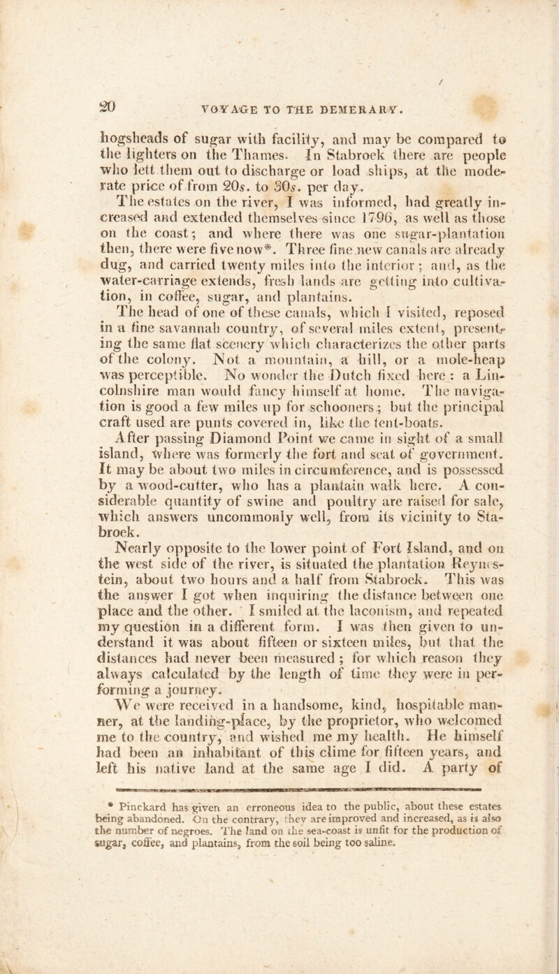 hogsheads of sugar with facility, and may be compared to tlie lighters on the Thames. In Stabroek there are people who lett them out to discharge or load ships, at tlie mode- rate price of from 20s. to 30s. per day. The estates on the river, I was informed, had greatly in- creased and extended themselves since 1796, as well as those on the coast; and where there was one sugar-plantation then, there were five now*. Three fine new canals are already dug, and carried twenty miles into tlie interior ; and, as the water-carriage extends, fresh lands are getting into cultiva- tion, in coffee, sugar, and plantains. The head of one of these canals, which I visited, reposed in a fine savannah country, of several miles extent, presents ing the same flat scenery which characterizes the other parts of the colony. Not a mountain, a hill, or a mole-heap was perceptible. No wonder the Dutch fixed here : a Lin- colnshire man would fancy himself at home. The naviga- tion is good a few miles up for schooners; but the principal craft used are punts covered in, like the tent-boats. After passing Diamond Point we came in sight of a small island, where was formerly the fort and seat of government. It maybe about two miles in circumference, and is possessed by a wood-cutter, who has a plantain walk here. A con- siderable quantity of swine and poultry are raised for sale, which answers uncommonly well, from its vicinity to Sta- broek . Nearly opposite to the lower point of Fort Island, and on the west side of the river, is situated the plantation Reyius- tein, about two hours and a half from Stabroek. This was the answer I got when inquiring the distance between one place and the other. I smiled at, the laconism, and repeated my question in a different form. I was then given to un- derstand it was about fifteen or sixteen miles, but that the distances had never been measured ; for which reason they always calculated by the length of lime they were in per- forming a journey. We were received in a handsome, kind, hospitable man- lier, at the landihg-place, by the proprietor, who welcomed me to the country, and wished me my health. He himself had been an inhabitant of this clime for fifteen years, and left his native land at the same age I did. A party of * Pinckard has given an erroneous idea to the public, about these estates being abandoned. On the contrary, they are improved and increased, as is also the number of negroes. The land on the sea-coast is unfit for the production of sugar, coffee, and plantains, from the soil being too saline.