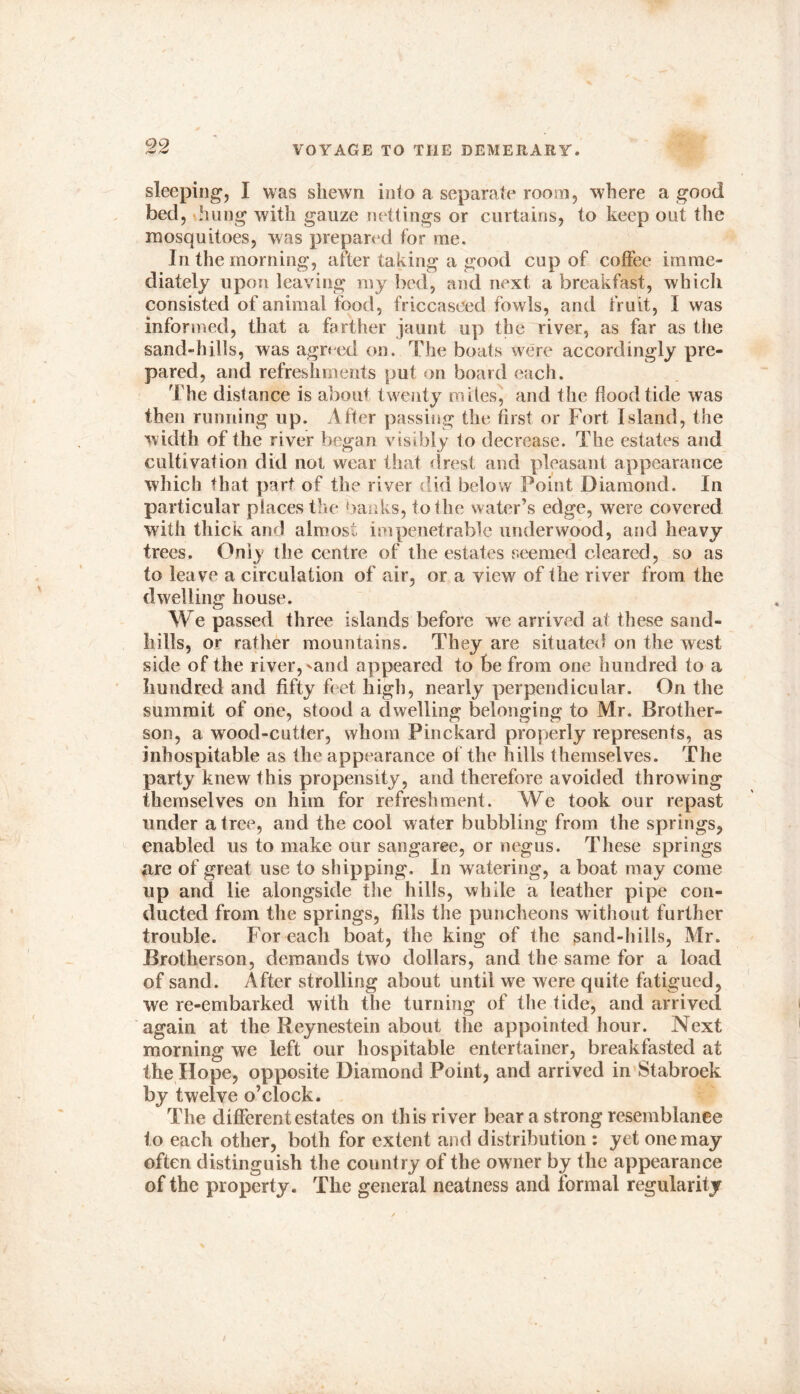 sleeping, I was shewn into a separate room, where a good bed, hung with gauze nettings or curtains, to keep out the mosquitoes, was prepared for me. In the morning, after taking a good cup of coffee imme- diately upon leaving my bed, and next a breakfast, which consisted of animal food, friccaseed fowls, and fruit, I was informed, that a farther jaunt up the river, as far as the sand-hills, was agreed on. The boats were accordingly pre- pared, and refreshments put on board each. The distance is about twenty miles, and the hood tide was then running up. After passing the first or Fort Island, the width of the river began visibly to decrease. The estates and cultivation did not wear that drest and pleasant appearance which that part of the river did below Point Diamond. In particular places the banks, to the water’s edge, were covered with thick and almost impenetrable underwood, and heavy trees. Only the centre of the estates seemed cleared, so as to leave a circulation of air, or a view of the river from the dwelling house. We passed three islands before we arrived at these sand- hills, or rather mountains. They are situated on the west side of the river,^and appeared to be from one hundred to a hundred and fifty feet high, nearly perpendicular. On the summit of one, stood a dwelling belonging to Mr. Brother- son, a wood-cutter, whom Pinckard properly represents, as inhospitable as the appearance of the hills themselves. The party knew this propensity, and therefore avoided throwing themselves on him for refreshment. We took our repast under a tree, and the cool water bubbling from the springs, enabled us to make our sangaree, or negus. These springs are of great use to shipping. In watering, a boat may come up and lie alongside the hills, while a leather pipe con- ducted from the springs, fills the puncheons without further trouble. For each boat, the king of the sand-hills, Mr. Brotherson, demands two dollars, and the same for a load of sand. After strolling about until we were quite fatigued, we re-embarked with the turning of the tide, and arrived again at the Reynestein about the appointed hour. Next morning we left our hospitable entertainer, breakfasted at the Hope, opposite Diamond Point, and arrived in Stabroek by twelve o’clock. The different estates on this river bear a strong resemblance to each other, both for extent and distribution : yet one may often distinguish the country of the owner by the appearance of the property. The general neatness and formal regularity