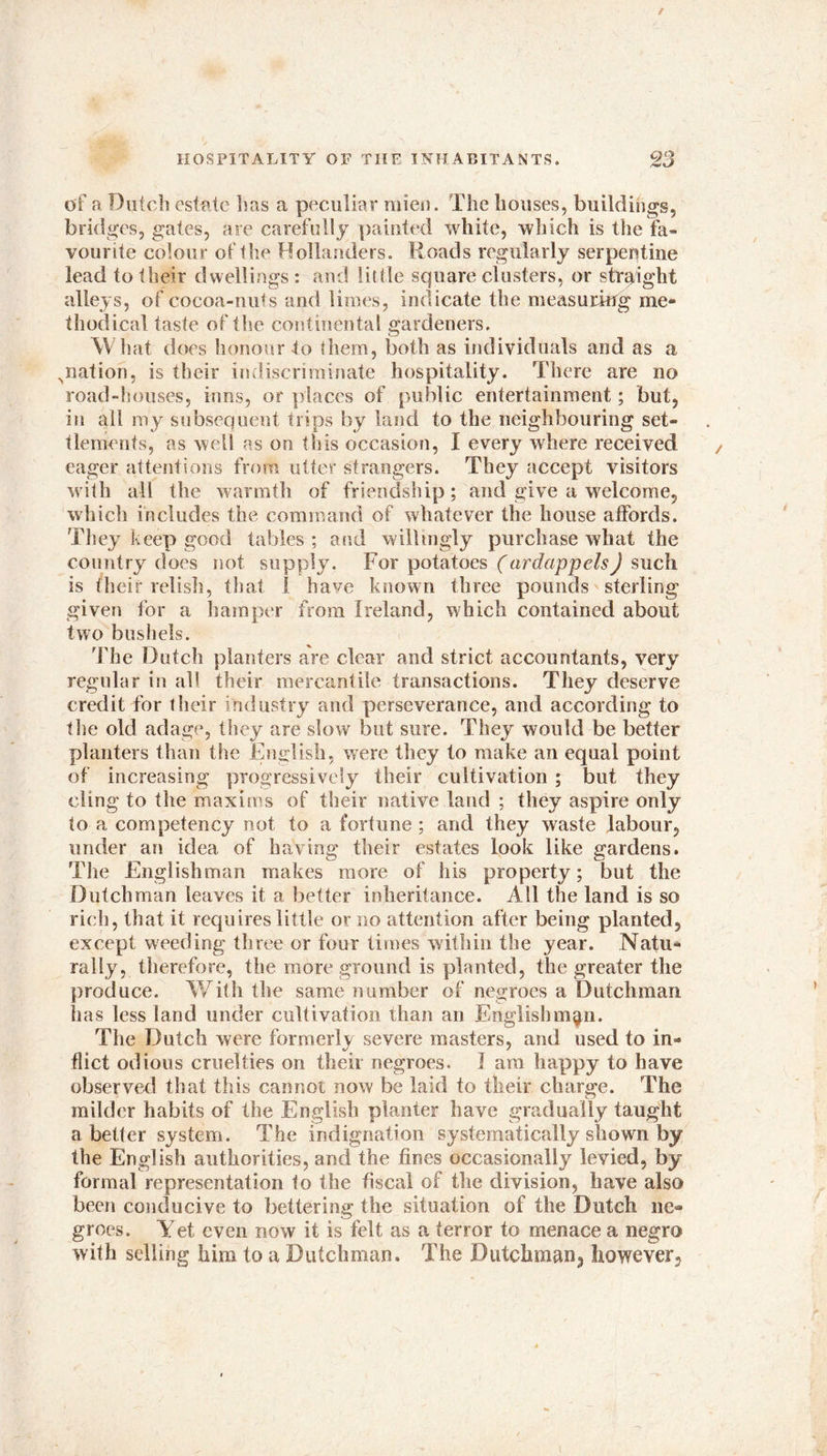 of a Dutch estate tins a peculiar mien. The houses, buildings, bridges, gates, are carefully painted white, which is the fa- vourite colour of the Hollanders. Roads regularly serpentine lead to their dwellings : and little square clusters, or straight alleys, of cocoa-nuts and limes, indicate the measuring me- thodical taste of the continental gardeners. What does honour to them, both as individuals and as a ^nation, is their indiscriminate hospitality. There are no road-houses, inns, or places of public entertainment; but, in all my subsequent trips by land to the neighbouring set- tlements, as well as on tIsis occasion, I every where received eager attentions from utter strangers. They accept visitors with all the warmth of friendship; and give a welcome, which includes the command of whatever the house affords. They keep good tables ; and willingly purchase what the country does not supply. For potatoes (ar dap pels J such is their relish, that i have known three pounds sterling given for a hamper from Ireland, which contained about two bushels. The Dutch planters are clear and strict accountants, very regular in all their mercantile transactions. They deserve credit for their industry and perseverance, and according to the old adage, they are slow but sure. They would be better planters than the English, were they to make an equal point of increasing progressively their cultivation ; but they cling to the maxims of their native land ; they aspire only to a competency not to a fortune; and they waste labour, under an idea of having their estates look like gardens. The Englishman makes more of his property; but the Dutchman leaves it a better inheritance. All the land is so rich, that it requires little or no attention after being planted, except weeding three or four times within the year. Natu- rally, therefore, the more ground is planted, the greater the produce. With the same number of negroes a Dutchman has less land under cultivation than an Englishman. The Dutch were former!v severe masters, and used to in- flict odious cruelties on their negroes. I am happy to have observed that this cannot now be laid to their charge. The milder habits of the English planter have gradually taught abetter system. The indignation systematically shown by the English authorities, and the fines occasionally levied, by formal representation to the fiscal of the division, have also been conducive to bettering the situation of the Dutch ne- groes. Yet even now it is felt as a terror to menace a negro with selling him to a Dutchman. The Dutchman^ however5