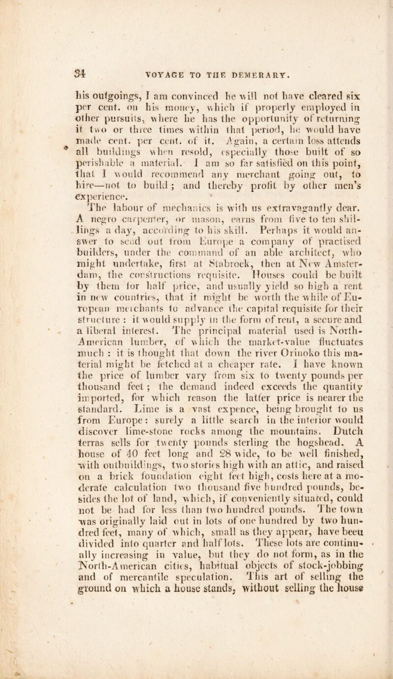 Ills outgoings, I am convinced he will not have cleared six per cent, on his money, which if properly employed in other pursuits, where he has the opportunity of returning it two or three times within that period, he would have made cent, per cent, of it. .Again, a certain loss attends all buildings when resold, especially those built of so perishable a material. I am so far satisfied on this point, that I would recommend any merchant going out, to hire—not to build ; and thereby profit by other men’s experience. The labour of mechanics is with us extravagantly dear. A negro carpenter, or mason, earns from five to ten shil- lings a day, according to his skill. Perhaps it would an- swer to send out from Europe a company of practised builders, under the command of an able architect, who might undertake, first at Stabroek, then at New Amster- dam, the cons'!ructions requisite. Houses could be built by them for half price, and usually yield so high a rent in new countries, that it might be worth the while of Eu- ropean meichants to advance the capital requisite for their structure : it would supply in t lie form of rent, a secure and a liberal interest. The principal material used is North- American lumber, of which the market-value fluctuates much : if is thought that down the river Orinoko this ma- terial might be fetched at a cheaper rate. 1 have known the price of lumber vary from six to twenty pounds per thousand feet ; the demand indeed exceeds the quantity imported, for which reason the latter price is nearer the standard. Lime is a vast expence, being brought to us from Europe: surely a little search in the interior would discover lime-stone rocks among the mountains. Dutch terras sells for twenty pounds sterling the hogshead. A house of 40 feet long and 28 wide, to be well finished, with outbuildings, two stories high with an attic, and raised on a brick foundation eight feet high, costs here at a mo- derate calculation two thousand five hundred pounds, be- sides the lot of land, which, if conveniently situated, could not be had for less than two hundred pounds. The town was originally laid out in lots of one hundred by two hun- dred feet, many of which, small as they appear, have beeu divided into quarter and half lots. These lots are continu- ally increasing in value, but they do not form, as in the North-American cities, habitual objects of stock-jobbing and of mercantile speculation. This art of selling the ground on which a house stands^ without selling the house