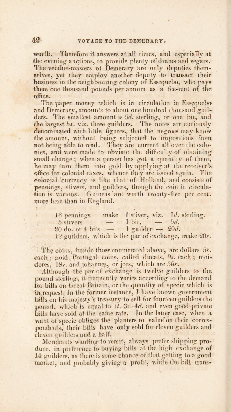 worth. Tlierefore it answers at all times, and especially at the evening auctions, to provide plenty of drams and segars. The vendue-masters of Demerary are only deputies them- selves, yet they employ another deputy to transact their business in the neighbouring colony of Essequebo, who pays them one thousand pounds per annum as a fee-rent of the office* The paper money which is in circulation in Esscquebo and Demerary, amounts to about one hundred thousand guil- ders. The smallest amount is bd. sterling, or one bit, and the largest bs. viz. three guilders. The notes are curiously denominated with little figures, that the negroes may know the amount, without being subjected to impositions from not being able to read. They are current all over the colo- nies, and were made to obviate the difficulty of obtaining small change ; when a person has got a quantity of them, he may turn them into gold by applying at the receiver’s office for colonial taxes, whence they are issued again. The colonial currency is like that of Holland, and consists of pennings, stivers, and guilders, though the coin in circula- tion is various. Guineas are worth twenty-five per cent, more here than in England. 16 pennings make 1 stiver, viz. Id. sterling. 5 stivers — 1 bit, —- bd. 20 do. or 4 bits — 1 guilder — 20d. 12 guilders, which is the par of exchange, make 20s. The coins, beside those enumerated above, are dollars 5s. each ; gold Portugal coins, called ducats, Tv. each ; moi- dores, 18,v. and Johannes, or joes, which are 56s. Although the par of exchange is twelve guilders to the pound sterling, it frequently varies according to the demand for bills on Great Britain, or the quantity of specie w hich is in request. In the former instance, I have known government bills on his majesty’s treasury to sell for fourteen guilders the pound, which is equal to ll. Sr. 4d. and even good private bills have sold at the same rate. In the latter case, when a want of specie obliges the planters to value’'on their corres- pondents, their bills have only sold for eleven guilders and eleven guilders and a half. Merchants wanting to remit, always prefer shipping pro- duce, in preference to buying bills at the high exchange of 14 guilders, as there is some chance of that getting to a good market, and probably giving a profit, while the bill trams-