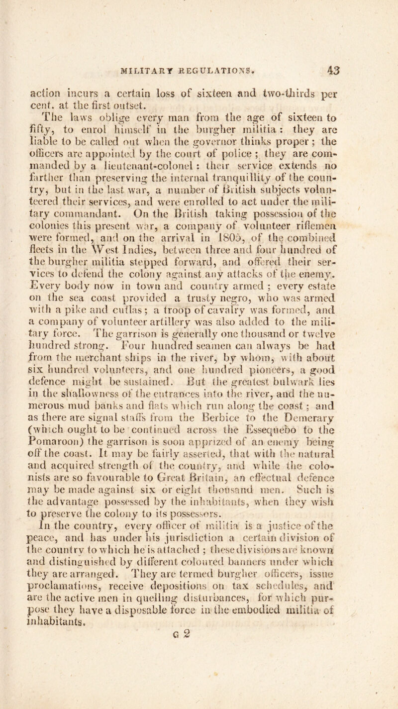 action incurs a certain loss of sixteen and two*thirds per cent, at the first outset. The laws oblige every man from the age of sixteen to fifty, to enrol himself in the burgher militia : they arc liable to be called out when the governor thinks proper ; the officers are appointed by the court of police ; they are com- manded by a lieutenant-colonel : their service extends no farther than preserving the internal tranquillity of the coun- try, but in the last war, a number of British subjects volun- teered their services, and were enrolled to act under the mili- tary commandant. On the British taking possession of the colonies this present war, a company of volunteer riflemen were formed, and on the arrival in 180b, of the combined fleets in the West Indies, between three and four hundred of the burgher militia stepped forward, and offered their ser- vices to defend the colony against any attacks of the enemy. Every body now in town and country armed ; every estate on the sea coast provided a trusty negro, who was armed with a pike and cutlas ; a troop of cavalry was formed, and a company of volunteer artillery was also added to the mili- tary force. The garrison is generally one thousand or twelve hundred strong. Four hundred seamen can always be had from the merchant ships in the river, by whom, with about six hundred volunteers, and one hundred pioneers, a good defence might be sustained. But the greatest bulwark lies in the shallowness of die entrances into the river, and the nu- merous mud banks and flats which run along the coast ; and as there are signal staffs from the Berbice to the Demcrary (which ought to be continued across the Essequebo to the Pomaroon) the garrison is soon apprized of an enemy being off'the coast. It may be fairly asserted, that with the natural and acquired strength of the country, and while the colo- nists are so favourable to Great Britain, an effectual defence may be made against six or eight thousand men. Such is the advantage possessed by the inhabitants, when they wish to preserve the colony to its possessors. In the country, every officer of militia is a justice of the peace, and has under his jurisdiction a certain division of the country to which he is attached ; these divisions are known and distinguished by different coloured banners under which they are arranged. They are termed burgher officers, issue proclamations, receive depositions on tax schedules, and are the active men in quelling disturbances, for which pur- pose they have a disposable force in the embodied militia of inhabitants. G 2