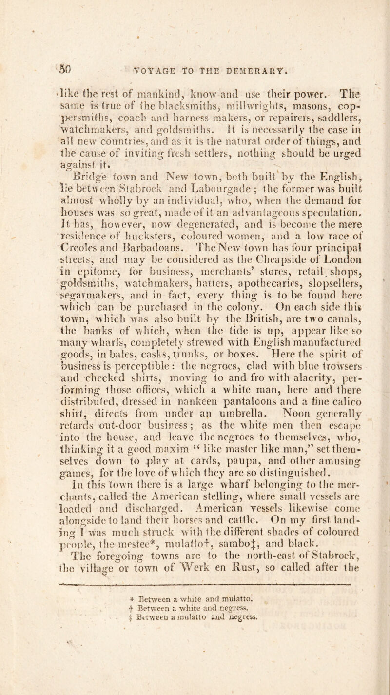 > like the rest of mankind, know and use their power. The same is true of the blacksmiths, millwrights, masons, cop- persmiths, coach and harness makers, or repairers, saddlers, watchmakers, and goldsmiths. It is necessarily the case in all new countries, and as it is the natural order of things, and the cause of inviting fresh settlers, nothing should be urged against it. Bridge town and New town, both built by the English, lie between Stabroek and Labourgade ; the former was built almost wholly by an individual, who, when the demand for houses was so great, made of it an advantageous speculation, it has, however, now degenerated, and is become the mere residence of hucksters, coloured women, and a low race of Creoles and Barbadoans. The New town has four principal streets, and may be considered as the Cheapside of London in epitome, for business, merchants’ stores, retail shops, goldsmiths, watchmakers, hatters, apothecaries, slopsellers, segarmakers, and in fact, every thing is to be found here which can be purchased in the colony. On each side this town, which was also built by the British, are two canals, the banks of which, when the tide is up, appear like so many wharfs, completely strewed with English manufactured goods, in bales, casks, trunks, or boxes. Here the spirit of business is perceptible : the negroes, clad with blue trowsers and checked shirts, moving to and fro with alacrity, per- forming those offices, which a white man, here and there distributed, dressed in nankeen pantaloons and a fine calico shirt, directs from under an umbrella. Noon generally retards out-door business; as the white men then escape into the house, and leave the negroes to themselves, who, thinking it a good maxim u like master like man,” set them- selves down to play at cards, paupa, and other amusing games, for the love of which they are so distinguished. In this town there is a large wharf belonging to the mer- chants, called the American stellin«r, where small vessels are loaded and discharged. American vessels likewise come alongside to land their horses and cattle. On my first land- ing 1 was much struck w ith the different shades of coloured people, the mestee*, mulattob, sambo j, and black. The foregoing towns are to the north-east of Stabroek, the village or town of Work en Bust, so called after the •* Between a white and mulatto, f Between a white and negress. 4 Between a mulatto and negress.