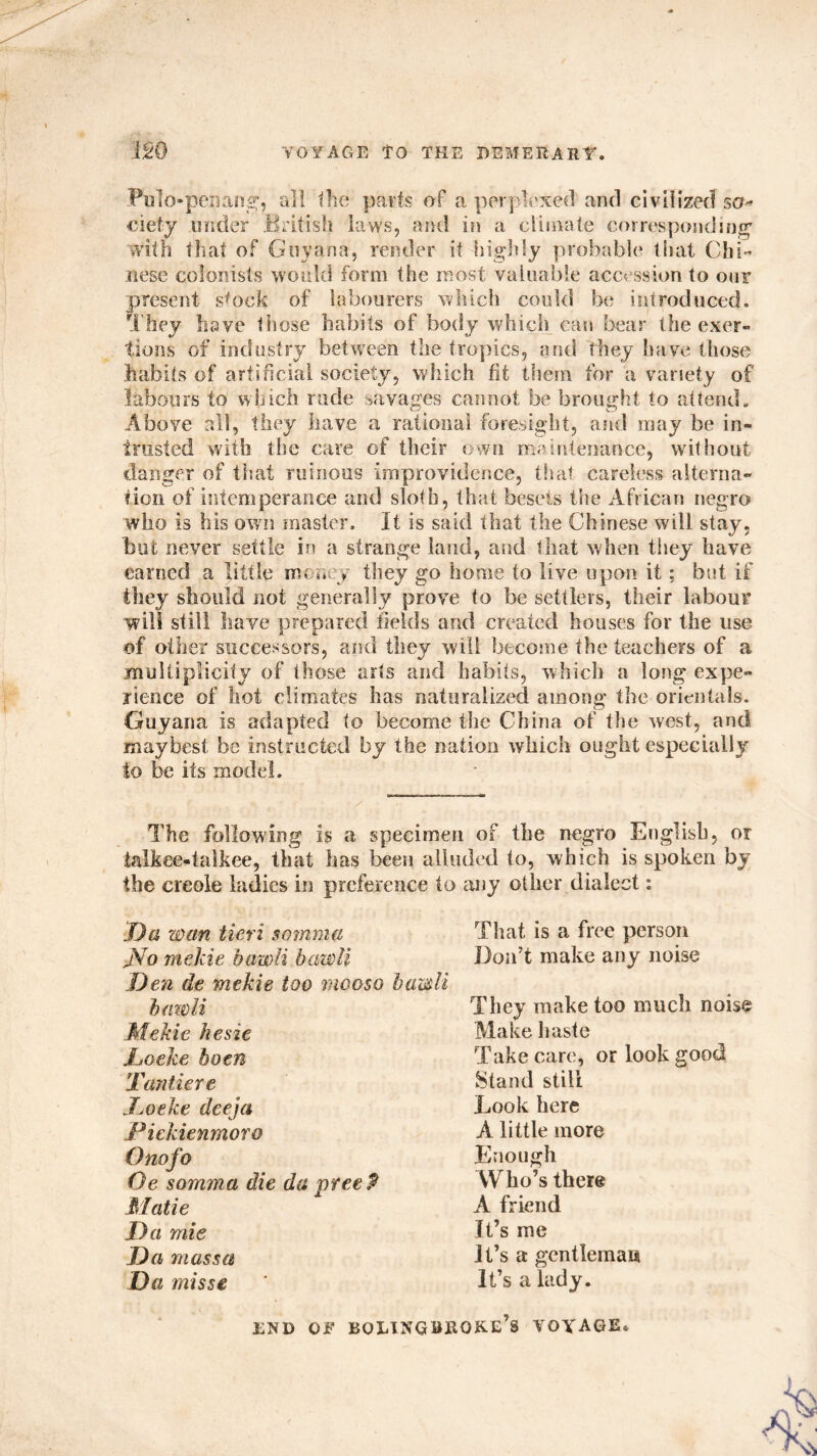 Pulo-peflang, all Ihe parts of a perplexed and civilized sa~ ciety under British laws, and in a climate corresponding' with that of Guyana, render it highly probable that Chi- nese colonists would form the most valuable accession to our present stock of labourers which could be introduced. They have those habits of body which can bear the exer- tions of industry between the tropics, and they have those habits of artificial society, which fit them for a variety of labours to which rude savages cannot be brought to attend. Above all, they have a rational foresight, and may be in- trusted with the care of their own maintenance, without danger of that ruinous improvidence, that careless alterna- tion of intemperance and sloth, that besets the African negro who is his own master. It is said that the Chinese will stay, but never settle in a strange laud, and that when they have earned a little money they go home to live upon it; but if they should not generally prove to be settlers, their labour will still have prepared fields and created houses for the use of other successors, and they will become the teachers of a multiplicity of those arts and habits, which a long expe- rience of hot climates has naturalized among the orientals. Guyana is adapted to become the China of the west, and may best be instructed by the nation which ought especially to be its model. The following is a specimen of the negro English, or ialkee-talkee, that has been alluded to, which is spoken by the creole ladies in preference to any other dialect: Da wan fieri somma JVo mekie hawli hawli Den de mekie too mooso hawli hawli Mekie hesie .Locke hoen Tantiere I a) eke deeja jPiekienmoro Onofo Oe somma die da preeP Matie Da mie D a massa Da misse That is a free person Don’t make any noise They make too much noise Make haste Take care, or look good Stand still Look here A little more Enough Who’s there A friend It’s me it’s a gentleman It’s a lady. END OF BQLINGBRQKE’s VOYAGE.