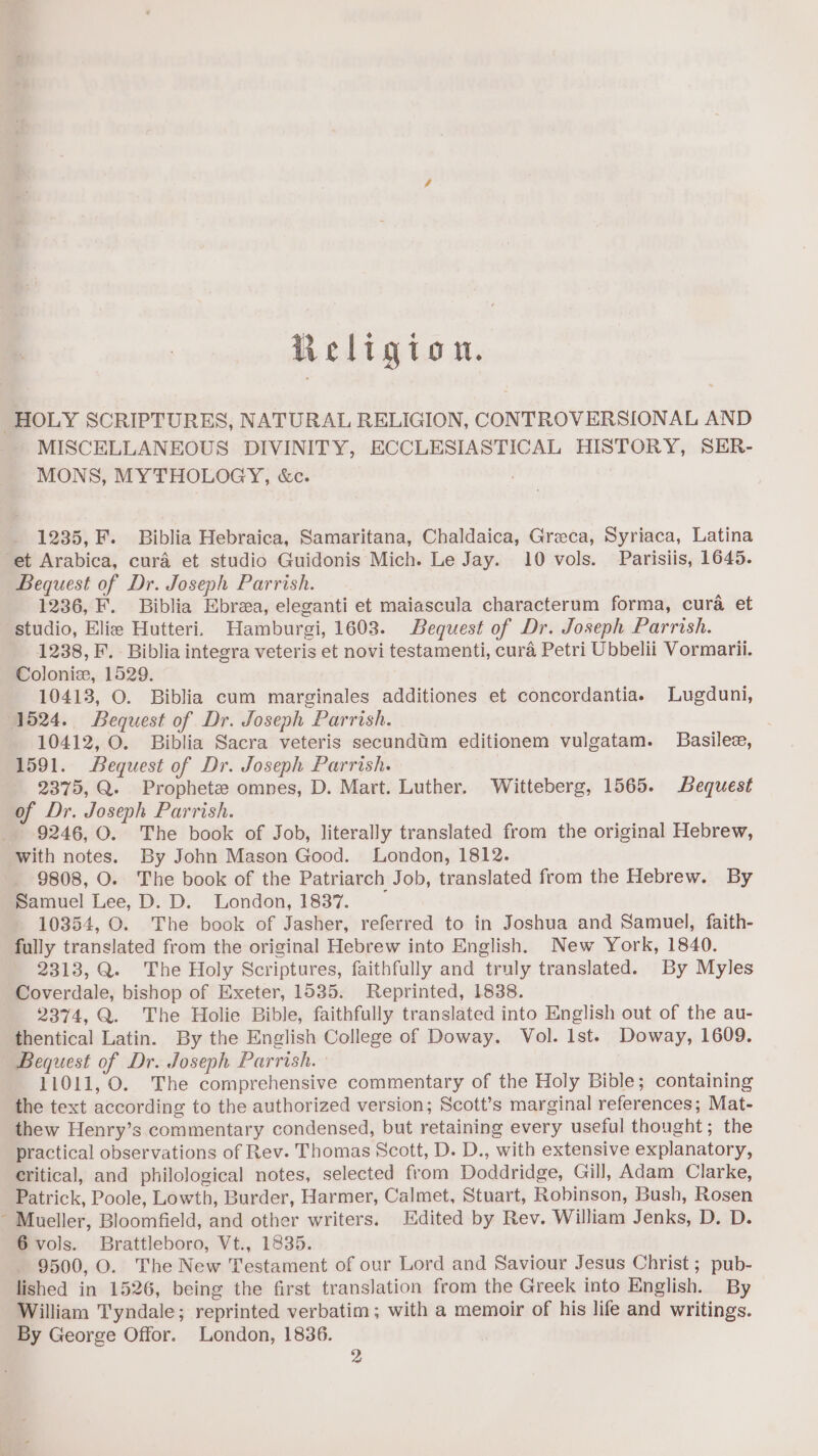 Religion. \ MISCELLANEOUS DIVINITY, ECCLESIASTICAL HISTORY, SER- MONS, MYTHOLOGY, &amp;c. 1235, F. Biblia Hebraica, Samaritana, Chaldaica, Greca, Syriaca, Latina Bequest of Dr. Joseph Parrish. 1236, F. Biblia Ebrea, eleganti et maiascula characterum forma, cura et studio, Elie Hutteri. Hamburgi, 1603. Bequest of Dr. Joseph Parrish. 1238, F. Biblia integra veteris et novi testamenti, cura Petri Ubbelii Vormarii. Colonic, 1529. 10413, O. Biblia cum marginales additiones et concordantiae Lugduni, 10412, O. Biblia Sacra veteris secundtim editionem vulgatam. Basilee, 1591. Bequest of Dr. Joseph Parrish. 2375, Q. Prophete omnes, D. Mart. Luther. Witteberg, 1565. Bequest of Dr. Joseph Parrish. 9246, O. The book of Job, literally translated from the original Hebrew, with notes. By John Mason Good. London, 1812. 9808, O. The book of the Patriarch Job, translated from the Hebrew. By Samuel Lee, D. D. London, 1837. 10354, O. The book of Jasher, referred to in Joshua and Samuel, faith- fully translated from the original Hebrew into English. New York, 1840. 2313, Q. The Holy Scriptures, faithfully and truly translated. By Myles Coverdale, bishop of Exeter, 1535. Reprinted, 1838. 2374, Q. The Holie Bible, faithfully translated into English out of the au- thentical Latin. By the English College of Doway. Vol. lst. Doway, 1609. Bequest of Dr. Joseph Parrish. 11011, O. The comprehensive commentary of the Holy Bible; containing the text according to the authorized version; Scott’s marginal references; Mat- thew Henry’s commentary condensed, but retaining every useful thought; the practical observations of Rev. Thomas Scott, D. D., with extensive explanatory, critical, and philological notes, selected from Doddridge, Gill, Adam Clarke, Patrick, Poole, Lowth, Burder, Harmer, Calmet, Stuart, Robinson, Bush, Rosen Mueller, Bloomfield, and other writers. Edited by Rev. William Jenks, D. D. 6 vols. Brattleboro, Vt., 1835. 9500, O. The New Testament of our Lord and Saviour Jesus Christ ; pub- lished in 1526, being the first translation from the Greek into English. By William Tyndale; reprinted verbatim; with a memoir of his life and writings. By George Offor. London, 1836. 2