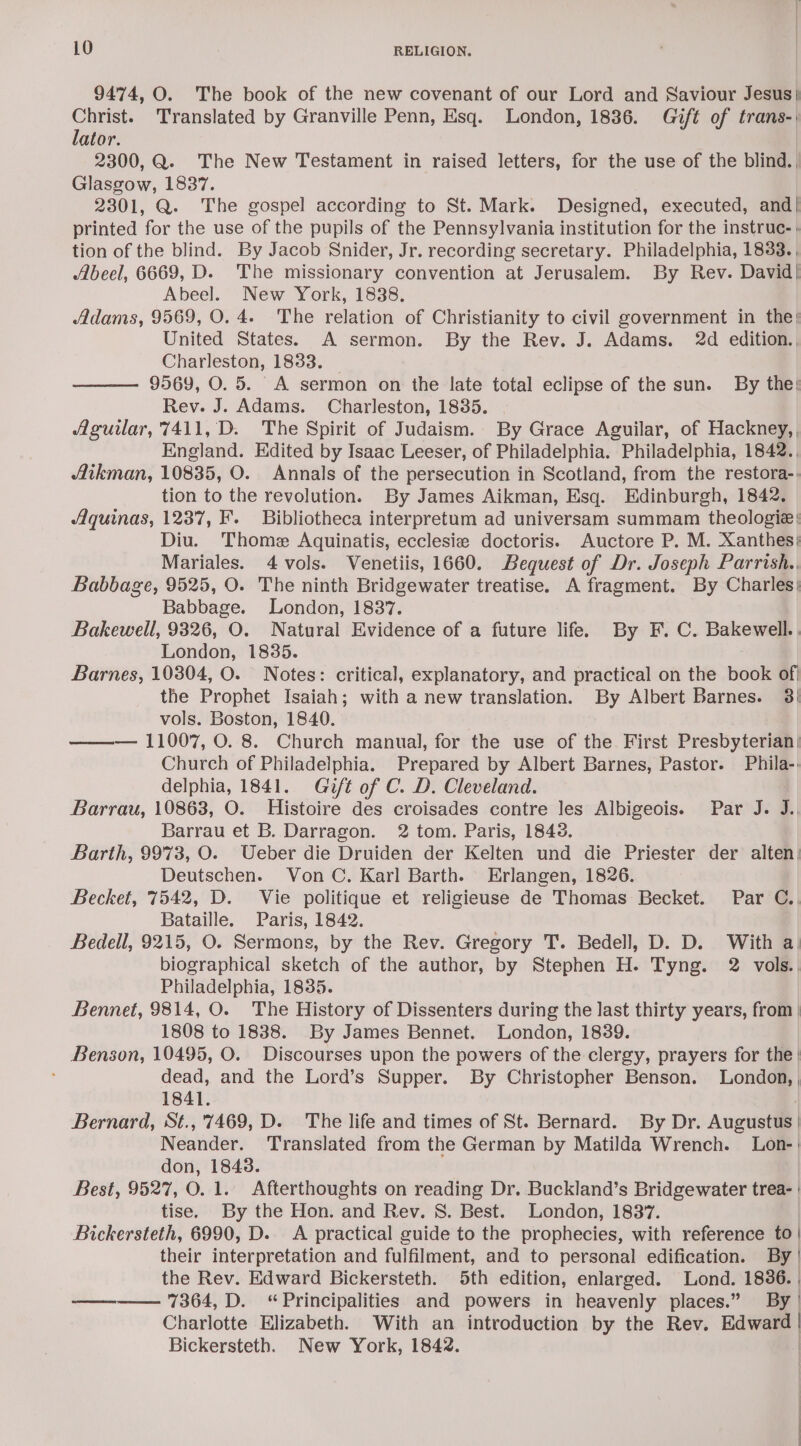 9474, O. The book of the new covenant of our Lord and Saviour Jesus) rae Translated by Granville Penn, Esq. London, 1836. Gift of trans- ator. 2300, Q. The New Testament in raised letters, for the use of the blind. Glasgow, 1837. 2301, Q. The gospel according to St. Mark. Designed, executed, and| printed for the use of the pupils of the Pennsylvania institution for the instruc- » tion of the blind. By Jacob Snider, Jr. recording secretary. Philadelphia, 1838. , Abeel, 6669, D. The missionary convention at Jerusalem. By Rev. David! Abeel. New York, 1838. Adams, 9569, O. 4. The relation of Christianity to civil government in the; United States. A sermon. By the Rev. J. Adams. 2d edition., Charleston, 1833. _ 9569, O. 5. A sermon on the late total eclipse of the sun. By the; Rev. J. Adams. Charleston, 18385. Aguilar, 7411, D. The Spirit of Judaism. By Grace Aguilar, of Hackney, England. Edited by Isaac Leeser, of Philadelphia. Philadelphia, 1842., Aikman, 10835, O. Annals of the persecution in Scotland, from the restora-. tion to the revolution. By James Aikman, Esq. Edinburgh, 1842. Aquinas, 1237, F. Bibliotheca interpretum ad universam summam theologie Diu. Thome Aquinatis, ecclesie doctoris. Auctore P. M. Xanthes) Mariales. 4 vols. Venetiis, 1660. Bequest of Dr. Joseph Parrish., Babbage, 9525, O. The ninth Bridgewater treatise. A fragment. By Charles; Babbage. London, 1837. Bakewell, 9326, O. Natural Evidence of a future life. By F.C. Bakewell. , London, 1835. Barnes, 10304, O. Notes: critical, explanatory, and practical on the book of} the Prophet Isaiah; with a new translation. By Albert Barnes. 3) vols. Boston, 1840. ——— 11007, O. 8. Church manual, for the use of the First Presbyterian) Church of Philadelphia. Prepared by Albert Barnes, Pastor. Phila-. delphia, 1841. Gift of C. D. Cleveland. Barrau, 10863, O. Histoire des croisades contre les Albigeois. Par J. J. Barrau et B. Darragon. 2 tom. Paris, 1843. Barth, 9973, O. Ueber die Druiden der Kelten und die Priester der alten: Deutschen. Von C. Karl Barth. Erlangen, 1826. Becket, 7542, D. Vie politique et religieuse de Thomas Becket. Par C.. Bataille. Paris, 1842. Bedell, 9215, O. Sermons, by the Rev. Gregory T. Bedell, D. D. With a. biographical sketch of the author, by Stephen H. Tyng. 2 vols. Philadelphia, 1835. Bennet, 9814, O. The History of Dissenters during the last thirty years, from | 1808 to 1838. By James Bennet. London, 1839. Benson, 10495, O. Discourses upon the powers of the clergy, prayers for the | dead, and the Lord’s Supper. By Christopher Benson. London, , 1841. Bernard, St.,'7469, D. The life and times of St. Bernard. By Dr. Augustus | Neander. Translated from the German by Matilda Wrench. Lon-: don, 18438. Best, 9527, O. 1. Afterthoughts on reading Dr. Buckland’s Bridgewater trea- : tise. By the Hon. and Rev. S. Best. London, 1837. Bickersteth, 6990, D. A practical guide to the prophecies, with reference to | their interpretation and fulfilment, and to personal edification. By ' the Rev. Edward Bickersteth. 5th edition, enlarged. Lond. 1836. | ————. 7364, D. “Principalities and powers in heavenly places.” By | Charlotte Elizabeth. With an introduction by the Rev. ie | Bickersteth. New York, 1842.