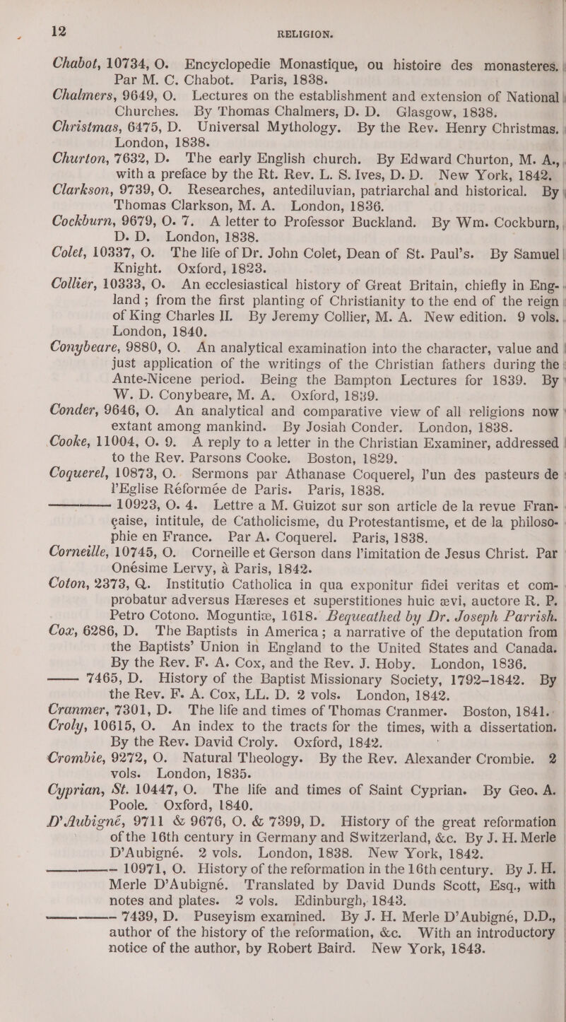 Chabot, 10734, O. Encyclopedie Monastique, ou histoire des monasteres. | Par M. C. Chabot. Paris, 18388. Chalmers, 9649, O. Lectures on the establishment and extension of National | Churches. By Thomas Chalmers, D. D. Glasgow, 1838. Christmas, 6475, D. Universal Mythology. By the Rev. Henry Christmas. | London, 1838. Churton, 7632, D. The early English church. By Edward Churton, M. A.,, with a preface by the Rt. Rev. L. S. Ives, D.D. New York, 1842. Clarkson, 9739,0. Researches, antediluvian, patriarchal and historical. By | Thomas Clarkson, M. A. London, 18386. Cockburn, 9679, O. 7. A letter to Professor Buckland. By Wm. Cockburn, | D. D. London, 1838. Colet, 10337, O. The life of Dr. John Colet, Dean of St. Paul’s. By Samuel| Knight. Oxford, 1823. Collier, 10333, O. An ecclesiastical history of Great Britain, chiefly in Eng-. land; from the first planting of Christianity to the end of the reign | of King Charles IL By Jeremy Collier, M. A. New edition. 9 vols. , London, 1840. Conybeare, 9880, O. An analytical examination into the character, value and | just application of the writings of the Christian fathers during the | Ante-Nicene period. Being the Bampton Lectures for 1839. By) W. D. Conybeare, M. A. Oxford, 1839. Conder, 9646, O. An analytical and comparative view of all religions now ’ extant among mankind. By Josiah Conder. London, 1838. Cooke, 11004, O. 9. A reply to a letter in the Christian Examiner, addressed | to the Rev. Parsons Cooke. Boston, 1829. Coquerel, 10873, O.. Sermons par Athanase Coquerel, l'un des pasteurs de | l’Eglise Réformée de Paris. Paris, 1838. ——-——— 10923, 0. 4. Lettre a M. Guizot sur son article de la revue Fran- | caise, intitule, de Catholicisme, du Protestantisme, et de Ja philoso- phie en France. Par A. Coquerel. Paris, 1838. Corneille, 10745, O. Corneille et Gerson dans limitation de Jesus Christ. Par Onésime Lervy, a Paris, 1842. Coton, 2373, Q. Institutio Catholica in qua exponitur fidei veritas et com- probatur adversus Heereses et superstitiones huic evi, auctore R. P. Petro Cotono. Moguntiw, 1618. Bequeathed by Dr. Joseph Parrish. Cox, 6286, D. The Baptists in America; a narrative of the deputation from the Baptists’ Union in England to the United States and Canada. By the Rev. F. A. Cox, and the Rev. J. Hoby. London, 1836. —— 7465, D. History of the Baptist Missionary Society, 1792-1842. By the Rev. F. A. Cox, LL. D. 2 vols. London, 1842. Cranmer, 7301, D. The life and times of Thomas Cranmer. Boston, 1841.: Croly, 10615, O. An index to the tracts for the times, with a dissertation. By the Rev. David Croly. Oxford, 1842. | Crombie, 9272, O. Natural Theology. By the Rev. Alexander Crombie. 2. vols. London, 1835. Cyprian, St. 10447, O. The life and times of Saint Cyprian. By Geo. A. Poole. Oxford, 1840. D Aubigné, 9711 &amp; 9676, O. &amp; 7399, D. History of the great reformation — of the 16th century in Germany and Switzerland, &amp;c. By J. H. Merle D’Aubigné. 2 vols. London, 1838. New York, 1842. ——_———— 10971, O. History of the reformation in the 16th century. By J. H. Merle D’Aubigne. Translated by David Dunds Scott, Esq., with notes and plates. 2 vols. Edinburgh, 1843. ————- 7439, D. Puseyism examined. By J. H. Merle D’Aubigné, D.D., author of the history of the reformation, &amp;c. With an introductory. | notice of the author, by Robert Baird. New York, 1843.